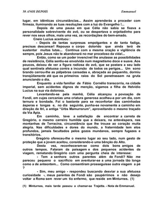 50 ANOS DEPOIS                                                   Emmanuel

lugar, em idênticas circunstâncias... Assim aprenderás a proceder com
firmeza, iluminando as tuas resoluções com a luz do Evangelho !...
          Depois de uma pausa em que Célia não sabia se fixava a
personalidade sobrevivente do avô, ou se despertava o enjeitadinho para
rever nos seus olhos, mais uma vez, as recordações do bem-amado.
       Cneio Lucius acentuou :
         - Depois de tantas surpresas empolgantes e de tanta fadiga,
precisas descansar! Repousa o corpo dolorido que ainda terá de
sustentar muitas lutas... Continua com a mesma oração e vigilância de
sempre, pois Jesus não te abandonará no mar proceloso da vida!...
          Então, como se um poder invencível lhe anulasse as possibilidades
de resistência, Célia sentiu-se envolvida num magnetismo doce e suave. Aos
poucos, deixou de ver a figura radiosa do avô, que se postara a seu lado
qual sentinela afetuosa contra a incursão de todos os perigos... Um sono
brando cerrou-lhe as pálpebras cansadas e, abraçada ao pequenito, dormiu
tranqüilamente até que os primeiros raios do Sol penetrassem na gruta
anunciando o dia.
          Enquanto a vida familiar de Fábio Cornélio transcorria, na cidade
imperial, sem acidentes dignos de menção, sigamos a filha de Helvídio
Lucius na sua via dolorosa.
          Levantando-se pela manhã, Célia alcançou a povoação de
Fondi, em cujas cercanias uma criatura generosa acolheu-a por um dia, com
ternura e bondade. Foi o bastante para se reconfortar das caminhadas
ásperas e longas e, no dia seguinte, punha-se novamente a caminho em
direção de Itri, a antiga “Urbs Mamurrarum”, aproveitando o mesmo traçado
da Via Ápia.
          Em caminho, teve a satisfação de encontrar a carreta de
Gregório, o mesmo carreiro humilde que a deixara, na antevéspera, nas
montanhas de Terracina, circunstância que lhe trouxe ao coração muita
alegria. Nas dificuldades e dores do mundo, a fraternidade tem elos
profundos, jamais facultados pelos gozos mundanos, sempre fugazes e
transitórios.
         Gregório ofereceu-lhe o mesmo lugar ao seu lado, num gesto de
proteção que a jovem aceitou, considerando-o uma bênção do Alto.
          Desta     vez, reconheceram-se como dois bons amigos de
outros tempos. Falaram da paisagem e dos pequenos acidentes da
viagem, rematando Gregório com uma pergunta cheia de interesse:
          - Tem a senhora outros parentes além de Fondi? Não me
pareceu pequeno o sacrifício em aventurar-se a uma jornada tão longa
como a de anteontem... Como consentiram prosseguisse outra viagem a pé
?
          - Sim, meu amigo - respondeu buscando desviar a sua afetuosa
curiosidade -, meus parentes de Fondi são paupérrimos e não desejo
voltar a Roma sem rever um tio enfermo, que reside em Minturnes. (1)

(1) Minturnes, mais tarde passou a chamar-se Trajetta. - Nota de Emmanuel.
 