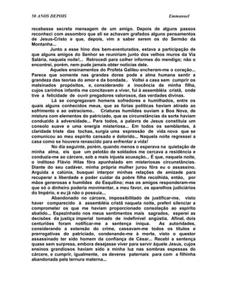 50 ANOS DEPOIS                                                 Emmanuel

recebesse secreta mensagem de um amigo. Depois de alguns passos
reconheci com assombro que ali se achavam grafados alguns pensamentos
de Jesus-Cristo e que, depois, vim a saber serem os do Sermão da
Montanha...
         Junto a esse hino dos bem-aventurados, estava a participação de
que alguns amigos do Senhor se reuniriam junto dos velhos muros da Via
Salária, naquela noite!... Retrocedi para colher informes do mendigo; não o
encontrei, porém, nem pude jamais obter notícias dele.
         Aqueles ensinamentos do Profeta Galileu encheram-me o coração...
Parece que somente nas grandes dores pode a alma humana sentir a
grandeza das teorias do amor e da bondade.. Voltei a casa sem cumprir os
malsinados propósitos, e, considerando a inocência de minha filha,
cujos carinhos infantis me concitavam a viver, fui à assembléia cristã, onde
tive a felicidade de ouvir pregadores valorosos, das verdades divinas.
          Lá se congregavam homens sofredores e humilhados, entre os
quais alguns conhecidos meus, que as fúrias políticas haviam atirado ao
sofrimento e ao ostracismo.. Criaturas humildes ouviam a Boa Nova, de
mistura com elementos do patriciado, que as circunstâncias da sorte haviam
conduzido à adversidade... Para todos, a palavra de Jesus constituía um
consolo suave e uma energia misteriosa... Em todos os semblantes, à
claridade triste das tochas, surgia uma expressão de vida nova que se
comunicou ao meu espírito cansado e dolorido... Naquela noite regressei a
casa como se houvera renascido para enfrentar a vida!
          No dia seguinte, porém, quando menos o esperava na quietação de
minha alma, eis que um pelotão de soldados me cercava a residência e
conduzia-me ao cárcere, sob a mais injusta acusação... É que, naquela noite,
o inditoso Flávio Hilas fôra apunhalado em misteriosas circunstâncias.
Diante do seu cadáver, minha própria mulher jurou fôra eu o assassino.
Arguida a calúnia, busquei interpor minhas relações de amizade para
recuperar a liberdade e poder cuidar da pobre filha recolhida, então, por
mãos generosas e humildes do Esquilino; mas os amigos responderam-me
que só o dinheiro poderia movimentar, a meu favor, os aparelhos judiciários
do Império, e eu já não o possuía...
          Abandonado no cárcere, impossibilitado de justificar-me, visto
haver comparecido à assembléia cristã naquela noite, preferi silenciar a
comprometer os que me haviam proporcionado consolação ao espírito
abatido... Espezinhado nos meus sentimentos mais sagrados, esperei as
decisões da justiça imperial tomado de indefinível angústia. Afinal, dois
centuriões foram notificar-me a sentença iníqua.            As autoridades,
considerando a extensão do crime, cassavam-me todos os títulos e
prerrogativas do patriciado, condenando-me à morte, visto o questor
assassinado ter sido homem da confiança de César... Recebi a sentença
quase sem surpresa, embora desejasse viver para servir àquele Jesus, cujos
ensinos grandiosos haviam sido a minha luz nas sombras espessas do
cárcere, e cumprir, igualmente, os deveres paternais para com a filhinha
abandonada pela ternura materna...
 