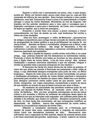 50 ANOS DEPOIS                                                  Emmanuel

          Esperei a morte com o pensamento em prece, mas, a esse tempo,
existia em Roma um homem justo, pouco mais moço que eu, cujo pai fôra
camarada de infância do meu genitor. Esse homem conhecia o meu caráter
defeituoso, mas leal. Chamava-se Cneio Lucius e foi pessoalmente a Trajano
advogar a causa da minha liberdade. Afrontando as iras de Augusto, não
trepidou em lhe solicitar clemência para o meu caso e conseguiu que o
Imperador comutasse a pena para o banimento da Corte, com a supressão
de todas as regalias que o nome me outorgava...
          Enquanto o ancião fazia uma pausa, a jovem começou a chorar
comovidamente, em face da alusão ao avô, cuja lembrança lhe enchia o
íntimo de vivas saudades.
          - Uma vez livre - prosseguiu o velho de Minturnes -, aproximei-me
de antigos companheiros que comigo haviam provado do mesmo cálice com
as perseguições de ordem política e que já partilhassem da mesma fé em
Jesus-Cristo.. Banidos de Roma e humilhados, dirigimo-nos à África, onde
fundamos      um pouso solitário,     não longe de Alexandria, a fim de
cultivarmos o estudo dos textos sagrados e conservar, simultaneamente, os
tesouros espirituais dos apóstolos.
          Deixando a Capital do Império, confiei minha única filha a um casal
amigo, cuja pobreza material não lhe deslustrava os sentimentos nobres.
Provendo o futuro da filhinha com todos os recursos ao meu alcance, parti
para o Egito cheio de novos ideais, à luz da nova crença! Nas severas
meditações e austeros exercícios espirituais a que me submeti, cheguei a
olvidar as grandes lutas e penosas amarguras do meu destino !.
          O descanso da mente em Jesus aliviou-me de todos os pesares. O
único elo que ainda me prendia à Península era justamente a filha, então já
moça, e cuja afetividade desejava transportar para junto de mim, na África
longínqua... Depois de vinte anos no seio da nossa comunidade, em preces
e meditações proveitosas, solicitei do nosso diretor espiritual a necessária
permissão para recolher um familiar ao nosso retiro. Referi-me a um familiar,
pois desejava convencer minha pobre Lésia de que deveria partir em
minha companhia, em trajes masculinos, considerando o ensino de Jesus
de que existem no mundo os que se fazem eunucos por amor a Deus...
          Os estatutos da comunidade não permitem mulheres junto de nós
outros, por decisão de Aufídio Prisco, ali venerado como chefe, sob o
nome de Epifânio... Não era meu propósito menosprezar as leis da nossa
ordem e sim arrebatar a filhinha ao ambiente de seduções desta época de
decadência em que as intenções mais sagradas são colhidas pelos lobos da
vaidade e da ambição, que ululam no caminho... Desejaria conservá-la, junto
de mim, no mais santo dos anonimatos, até que conseguisse modificar as
disposições de Epifânio, acerca dos regulamentos da nossa ordem,
atentas as circunstâncias especiais da minha vida!...
          Obtendo a necessária permissão para vir à Península, aqui
aportei há quase dois anos, experimentando a angústia de reencontrar
minha Lésia nos derradeiros instantes de vida...          Descrever-te meu
sofrimento com a separação da filha querida, depois de ausente tantos anos
e de haver acariciado tão grandes esperanças, é tarefa superior às minhas
 