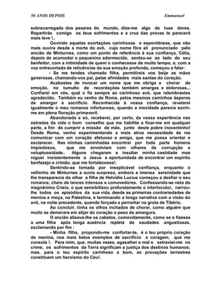50 ANOS DEPOIS                                                 Emmanuel

sobrecarregada dos pesares do mundo, dize-me algo de tuas dores.
Repartirás comigo os teus sofrimentos e a cruz das provas te parecerá
mais leve !..
          Ouvindo aquelas exortações carinhosas e espontâneas, que não
mais ouvira desde a morte do avô, cujo nome fôra ali pronunciado pelo
ancião de Minturnes, como um ponto de referência à sua confiança, Célia,
depois de acomodar o pequenino adormecido, sentou-se ao lado do seu
benfeitor, com a intimidade de quem o conhecesse de muito tempo, e, com a
voz entrecortada de reticências da sua emoção profunda, começou a falar:
         - Se me tendes chamado filha, permitireis vos beije as mãos
generosas, chamando-vos pai, pelas afinidades mais santas do coração.
          Acabastes de invocar um nome que me obriga a chorar de
emoção, no tumulto de recordações também amargas e dolorosas...
Confiarei em vós, qual o fiz sempre ao carinhoso avô, que relembrastes
agradecido. Também eu venho de Roma, pelos mesmos caminhos ásperos
de amargor e sacrifício. Reconhecida à vossa confiança, revelarei
igualmente o meu romance infortunoso, quando a mocidade parecia sorrir-
me em plena floração primaveril.
          Abandonada e só, receberei, por certo, da vossa experiência nas
estradas da vida o bom conselho que me habilite a fixar-me em qualquer
parte, a fim de cumprir a missão de mãe, junto deste pobre inocentinho!
Desde Roma, venho experimentando a mais atroz necessidade de me
comunicar com um coração afetuoso e amigo, que me possa orientar e
esclarecer. Nas minhas caminhadas encontrei por toda parte homens
impiedosos,       que me envolviam com olhares de corrupção e
voluptuosidade..     Alguns chegaram a insultar minha castidade mas
roguei insistentemente a Jesus a oportunidade de encontrar um espírito
benfazejo e cristão, que me fortalecesse!.
          Sentindo-se tomada por inexplicável confiança, enquanto o
velhinho de Minturnes a ouvia surpreso, embora a imensa serenidade que
lhe transparecia do olhar a filha de Helvídio Lucius começou a desfiar o seu
romance, cheio de lances intensos e comovedores. Confessando-se neta do
magnânimo Cneio, o que sensibilizou profundamente o interlocutor, narrou-
lhe todos os episódios da sua vida, desde as primeiras contrariedades de
menina e moça, na Palestina, e terminando a longa narrativa com a visão do
avô, na noite precedente, quando forçada a pernoitar na gruta de Tibério.
          Ao concluir, tinha os olhos inchados de chorar, como alguém que
muito se demorara em alijar do coração o peso da amargura.
          O ancião alisava-lhe os cabelos, comovidamente, como se o fizesse
a uma filha após longa ausência repleta de saudades angustiosas,
exclamando por fim :
          - Minha filha, propondo-me confortar-te, é o teu próprio coração
de menina, nos mais belos exemplos de sacrifício e coragem, que me
consola !. Para mim, que, muitas vezes, agasalhei o mal e extraviei-me no
crime, os sofrimentos da Terra significam a justiça dos destinos humanos;
mas, para o teu espírito carinhoso e bom, as provações terrestres
constituem um heroísmo do Céu!.
 