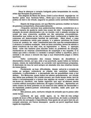 50 ANOS DEPOIS                                                   Emmanuel

       Deus te abençoe o coração fustigado pelas tempestades do mundo,
antes das florações da primavera.
       Das alegrias do Reino de Jesus, Cneio Lucius deverá regozijar-se no
Senhor pelos teus heróicos feitos... Sinto que a sua alma, enobrecida na
prática do bem e da virtude, segue-te os passos como sentinela fidelíssima
!...
          Depois de longa pausa, em que Marinho pareceu meditar no futuro
da graciosa companheira, disse paternalmente:
         - Enquanto narravas teus padecimentos íntimos, considerava eu a
melhor maneira de ajudar-te neste meu ocaso da vida! Compreendo a tua
situação de jovem abandonada e só, no mundo, com o pesado encargo de
cuidar de uma criancinha acolhida em tão estranhas circunstâncias.
Aconselhar que voltes ao lar, não o posso fazer, conhecendo a rigidez dos
costumes em determinadas famílias do patriciado. Além disso, a casa
paterna considera-te morta para sempre, e a palavra carinhosa de Cneio
Lucius só poderia ter valor inestimável para nós, que lhe compreendemos
o alcance e a sublime revelação. Ante os seus conceitos, temos de admitir a
plena inocência de tua mãe, mas, se regressares a Roma, a aparição
desta noite não bastaria para elucidar todos os problemas da situação,
mantendo-se as mesmas características de suspeição a teu respeito. E tu
sabes que entre a dúvida e a verdade é sempre melhor o sacrifício, pois a
verdade é de Jesus e vencerá tão logo a sua misericórdia julgue a vitória
oportuna.
          Velho conhecedor dos nossos tempos de decadência e
desmantelos morais, sei que, ante a tua juventude, quase todos os homens
moços, cheios de materialidade, se curvarão com ignominiosas propostas.
A destruição do meu lar será sempre um atestado vivo das misérias morais
da nossa época.
          Ponderando as tuas dificuldades, desejo salvar-te o coração de
todos os perigos, evitando-te as ciladas dos caminhos insidiosos;
entretanto, a enfermidade e a decrepitude não me possibilitam mais a tua
defesa... Em Minturnes, quase todos me odeiam gratuitamente, em virtude
das idéias que professo. Um cristão sincero, por muito tempo ainda, terá de
sofrer a incompreensão e a tortura dos algozes do mundo, e somente não
me levam ao sacrifício, nas festas regionais que aqui se efetuam, atenta
a minha velhice avançada e dolorosa, de rugas e cicatrizes... Apresentar um
velho mísero às feras potentes ou ao exercício dos atletas da devassidão e
da impiedade, poderia parecer entranhada covardia, razão pela qual me
julgo poupado.
          Não possuo, pois, nenhuma relação de amizade que te possa valer
neste transe.
          Lembra-te de que, ainda agora, eu te falei do meu antigo
projeto de levar a filha ao Egito, em trajes masculinos, de modo a arrebatá-la
deste antro de corrupção e impenitência. Esse gesto de um pai é bem de um
coração amoroso, em franco desespero quanto ao porvir espiritual desta
região da iniqüidade.
 