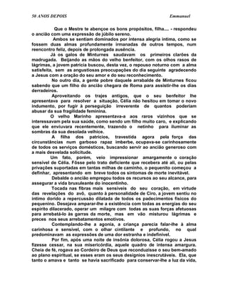 50 ANOS DEPOIS                                                  Emmanuel

            Que o Mestre te abençoe os bons propósitos, filha.... - respondeu
o ancião com uma expressão de júbilo sereno.
           Ambos se sentiam dominados por intensa alegria íntima, como se
fossem duas almas profundamente irmanadas de outros tempos, num
reencontro feliz, depois de prolongada ausência.
          Já os galos de Minturnes saudavam os primeiros clarões da
madrugada. Beijando as mãos do velho benfeitor, com os olhos rasos de
lágrimas, a jovem patrícia buscou, desta vez, o repouso noturno com a alma
satisfeita, sem as angustiosas preocupações do dia seguinte agradecendo
a Jesus com a oração do seu amor e do seu reconhecimento.
           No outro dia, a gente pobre daquele arrabalde de Minturnes ficou
sabendo que um filho do ancião chegara de Roma para assistir-lhe os dias
derradeiros.
           Aproveitando os trajes antigos, que o seu benfeitor lhe
apresentava para resolver a situação, Célia não hesitou em tomar o novo
indumento, por fugir à perseguição irreverente de quantos poderiam
abusar da sua fragilidade feminina.
          O velho Marinho apresentava-a aos raros vizinhos que se
interessavam pela sua saúde, como sendo um filho muito caro, e explicando
que ele enviuvara recentemente, trazendo o netinho para iluminar as
sombras da sua desolada velhice.
           A filha dos patrícios, travestida agora pela força das
circunstâncias num garboso rapaz imberbe, ocupava-se carinhosamente
de todos os serviços domésticos, buscando servir ao ancião generoso com
a mais desvelada solicitude.
          Um fato, porém, veio impressionar amargamente o coração
sensível de Célia. Fôsse pelo trato deficiente que recebera até ali, ou pelas
privações suportadas em tantas milhas de caminho, o pequenito começou a
definhar, apresentando em breve todos os sintomas de morte inevitável.
           Debalde o ancião empregou todos os recursos ao seu alcance, para
assegurar a vida bruxuleante do inocentinho.
          Tocada nas fibras mais sensíveis do seu coração, em virtude
das revelações do avô, quanto à personalidade de Ciro, a jovem sentiu no
íntimo dorido a repercussão dilatada de todos os padecimentos físicos do
pequenino. Desejava amparar-lhe a existência com todas as energias do seu
espírito dilacerado, operar um milagre com todas as suas forças afetuosas
para arrebatá-lo às garras da morte, mas em vão misturou lágrimas e
preces nos seus arrebatamentos emotivos.
           Contemplando-lhe a agonia, a criança parecia falar-lhe à alma
carinhosa e sensível, com o olhar cintilante e profundo, no qual
predominavam as expressões de uma dor estranha e indefinível.
           Por fim, após uma noite de insônia dolorosa, Célia rogou a Jesus
fizesse cessar, na sua misericórdia, aquele quadro de intensa amargura.
Cheia de fé, rogava ao Cordeiro de Deus que reconduzisse o seu bem-amado
ao plano espiritual, se esses eram os seus desígnios inescrutáveis. Ela, que
tanto o amava e tanto se havia sacrificado para conservar-lhe a luz da vida,
 