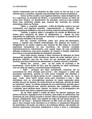 50 ANOS DEPOIS                                                 Emmanuel

estaria conformada com as decisões do Alto, como no dia em que o vira
marchar para o sacrifício, exposto à perversidade dos homens impiedosos.
          Como se fôra ouvida a sua rogativa dolorosa, cheia de lágrimas de
fé e esperança na bondade do Senhor, o inocentinho fechou os olhos da
carne, para sempre, ao desabrochar da alvorada, como se o seu coração
fosse uma andorinha celeste que, receosa das invernias do mundo,
remontasse célere ao Paraíso.
          Sobre o corpinho enrijecido, a filha de Helvídio carpiu a sua dor
intraduzível, com lágrimas ardentes, experimentando a amargura das
suas esperanças desfeitas e dos seus sonhos maternos desmoronados...
          Todavia, a palavra sábia e evangélica do ancião de Minturnes ali
estava para reerguê-la de todos os abatimentos e,           depois da hora
angustiada da separação, ela buscou entronizar a saudade no santuário de
suas preces humildes e fervorosas.
         Sim, seu coração carinhoso sabia que Jesus não desampara,
nunca, o espírito das ovelhas tresmalhadas nos abismos do mundo e,
refugiando-se na oração, esperou que viessem do Alto todos os recursos
espirituais necessários ao seu reconforto. Os vizinhos humildes
impressionavam-se, sobremaneira, com aquele rapaz, de cujo semblante
delicado irradiava-se uma terna simpatia, de mistura à tristeza inalterável,
que tocava a sua personalidade de singulares encantos..
          Uma noite serena, quando a alma cariciosa da Natureza se havia
plenamente aquietado, Célia recolheu-se depois do serão habitual com o
generoso velhinho, que lhe era como um pai devotado pelo coração,
sentindo que força estranha lhe adormentava o cérebro exausto e dolorido.
          Dentro em     pouco,    sem     se dar conta da surpresa e do
aturdimento, viu-se diante de Ciro, que lhe estendia as mãos carinhosas,
com um olhar de súplica e reconhecimento intraduzível.
          - Célia - começou por dizer suavemente, enquanto ela se
concentrava em doce emoção para ouvi-lo -, não renegues o cálice das
provações redentoras, quando as mais puras verdades nos felicitam o
coração !. Depois de algum tempo na tua companhia, eis-me de novo
aqui, onde devo haurir forças novas para recomeçar a luta !.. Não
entristeças com as circunstâncias penosas da nossa separação pelas
sendas escuras do destino. És minha âncora de redenção, através de todos
os caminhos! Jesus na infinita extensão de sua misericórdia, permitiu que a
tua alma, qual estrela do meu espírito, descesse das amplidões sublimes
e radiosas para clarificar meus passos no mundo. Luz da abnegação e do
martírio moral, que salva e regenera para sempre!...
          Se as mãos sábias e justas de Deus me fizeram regressar aos
planos invisíveis, regozijemo-nos no Senhor, pois todos os sofrimentos são
premissas de uma ventura excelsa e imortal ! Não te entregues ao desalento,
porque, antigamente, Célia, meu espírito se tingiu de luto quase perene, no
fausto de um tirano ! Enquanto brilhavas no Alto como um astro de amor
para o meu coração cruel, decretava eu a miséria e o assassínio! Abusando
da autoridade e do poder, da cultura e da confiança alheias, não trepidei em
destruir esperanças cariciosas, espalhando o crime, a ruína e a desolação
 