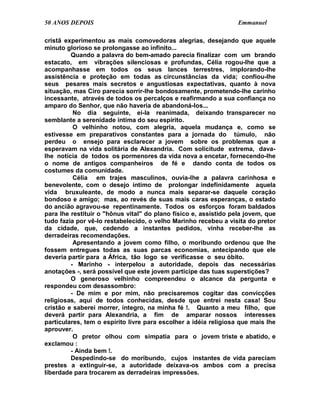 50 ANOS DEPOIS                                                    Emmanuel

cristã experimentou as mais comovedoras alegrias, desejando que aquele
minuto glorioso se prolongasse ao infinito...
         Quando a palavra do bem-amado parecia finalizar com um brando
estacato, em vibrações silenciosas e profundas, Célia rogou-lhe que a
acompanhasse em todos os seus lances terrestres, implorando-lhe
assistência e proteção em todas as circunstâncias da vida; confiou-lhe
seus pesares mais secretos e angustiosas expectativas, quanto à nova
situação, mas Ciro parecia sorrir-lhe bondosamente, prometendo-lhe carinho
incessante, através de todos os percalços e reafirmando a sua confiança no
amparo do Senhor, que não haveria de abandoná-los...
          No dia seguinte, ei-la reanimada, deixando transparecer no
semblante a serenidade íntima do seu espírito.
          O velhinho notou, com alegria, aquela mudança e, como se
estivesse em preparativos constantes para a jornada do túmulo, não
perdeu o ensejo para esclarecer a jovem sobre os problemas que a
esperavam na vida solitária de Alexandria. Com solicitude extrema, dava-
lhe notícia de todos os pormenores da vida nova a encetar, fornecendo-lhe
o nome de antigos companheiros de fé e dando conta de todos os
costumes da comunidade.
          Célia em trajes masculinos, ouvia-lhe a palavra carinhosa e
benevolente, com o desejo íntimo de prolongar indefinidamente aquela
vida bruxuleante, de modo a nunca mais separar-se daquele coração
bondoso e amigo; mas, ao revés de suas mais caras esperanças, o estado
do ancião agravou-se repentinamente. Todos os esforços foram baldados
para lhe restituir o "hônus vital" do plano físico e, assistido pela jovem, que
tudo fazia por vê-lo restabelecido, o velho Marinho recebeu a visita do pretor
da cidade, que, cedendo a instantes pedidos, vinha receber-lhe as
derradeiras recomendações.
          Apresentando a jovem como filho, o moribundo ordenou que lhe
fossem entregues todas as suas parcas economias, antecipando que ele
deveria partir para a África, tão logo se verificasse o seu óbito.
         - Marinho - interpelou a autoridade, depois das necessárias
anotações -, será possível que este jovem participe das tuas superstições?
         O generoso velhinho compreendeu o alcance da pergunta e
respondeu com desassombro:
         - De mim e por mim, não precisaremos cogitar das convicções
religiosas, aqui de todos conhecidas, desde que entrei nesta casa! Sou
cristão e saberei morrer, íntegro, na minha fé !. Quanto a meu filho, que
deverá partir para Alexandria, a fim de amparar nossos interesses
particulares, tem o espírito livre para escolher a idéia religiosa que mais lhe
aprouver.
          O pretor olhou com simpatia para o jovem triste e abatido, e
exclamou :
         - Ainda bem !.
         Despedindo-se do moribundo, cujos instantes de vida pareciam
prestes a extinguir-se, a autoridade deixava-os ambos com a precisa
liberdade para trocarem as derradeiras impressões.
 