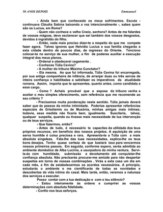 50 ANOS DEPOIS                                               Emmanuel

          - Ainda bem que conheceste os meus sofrimentos. Escuta -
continuava Cláudia Sabina baixando a voz intencionalmente -, sabes quem
são os Lucius, em Roma?
          - Quem não conhece o velho Cneio, senhora? Antes de me falardes
de vossas mágoas, devo esclarecer que sei também dos vossos desgostos,
devidos à ingratidão do filho.
          - Então, nada mais preciso dizer-te a respeito do que me compete
fazer agora. Talvez ignores que Helvídio Lucius e sua família chegarão a
esta cidade dentro de poucos dias, de regresso do Oriente. Tenciono
colocar-te no serviço de sua mulher, a fim de poderes auxiliar a execução
integral dos meus planos.
          - Ordenai e obedecerei cegamente .
          - Conheces Túlia Cevina?
          - A mulher do tribuno Máximo Cunctator?
          - Ela mesma. Ao que fui informada, Túlia Cevina foi encarregada,
por sua antiga companheira de infância, de arranjar duas ou três servas de
inteira confiança e habilitadas a satisfazer os imperativos da atualidade
romana. Assim, importa que te apresentes, quanto antes, como candidata a
esse cargo.
          - Como ? Achais provável que a esposa do tribuno venha a
aceitar o meu simples oferecimento, sem referência que me recomende ao
seu critério ?
         - Precisamos muita ponderação neste sentido. Túlia jamais deverá
saber que és pessoa da minha intimidade. Poderias apresentar referências
especiais de Grisótemis ou de Musônia, minhas amigas mais íntimas;
todavia, essa medida não ficaria bem, igualmente. Suscitaria, talvez,
qualquer suspeita, quando eu tivesse mais necessidade de tua intervenção
ou de teus serviços.
          - Que fazermos, então?
          - Antes de tudo, é necessário te capacites da utilidade dos teus
próprios recursos, em benefício dos nossos projetos. A aquisição de uma
serva humilde é coisa preciosa e rara. Apresenta-te a Túlia com a mais
absoluta singeleza. Fala-lhe das tuas necessidades, explica-lhe os teus
bons desejos. Tenho quase certeza de que bastará isso para vencermos
nossos primeiros passos. Em seguida, conforme espero, serás admitida ao
ambiente doméstico de Alba Lucínia, a usurpadora da minha ventura. Servi-
la-ás com humildade, submissão e devotamento até conquistar-lhe
confiança absoluta. Não precisarás procurar-me amiúde para não despertar
suspeitas em torno de nossas combinações . Virás a esta casa um dia em
cada mês, a fim de estabelecermos os acordos necessários. A princípio,
estudarás o ambiente e me cientificarás de todas as novidades e
descobertas da vida íntima do casal. Mais tarde, então, veremos a natureza
dos serviços a executar.
          Posso contar com a tua dedicação e com o teu silêncio?
          - Estou inteiramente às ordens e cumprirei as vossas
determinações com absoluta fidelidade.
         - Confio nos teus esforços.
 