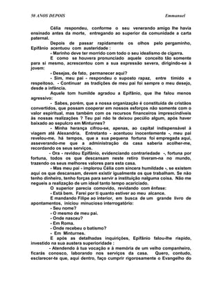 50 ANOS DEPOIS                                                  Emmanuel

           Célia respondeu, conforme o seu venerando amigo lhe havia
ensinado antes da morte, entregando ao superior da comunidade a carta
paternal.
           Depois de passar rapidamente os olhos pelo pergaminho,
Epifânio acentuou com austeridade :
           - Marinho deve ter morrido com todo o seu idealismo de cigarra.
           E como se houvera pronunciado aquele conceito tão somente
para si mesmo, acrescentou com a sua expressão severa, dirigindo-se à
jovem:
           - Desejas, de fato, permanecer aqui?
           - Sim, meu pai - respondeu o suposto rapaz, entre tímido e
respeitoso. - Continuar as tradições de meu pai foi sempre o meu desejo,
desde a infância.
           Aquele tom humilde agradou a Epifânio, que lhe falou menos
agressivo:
           - Sabes, porém, que a nossa organização é constituída de cristãos
convertidos, que possam cooperar em nossos esforços não somente com o
valor espiritual, mas também com os recursos financeiros imprescindíveis
às nossas realizações ? Teu pai não te deixou pecúlio algum, após haver
baixado ao sepulcro em Minturnes?
           - Minha herança cifrou-se, apenas, ao capital indispensável à
viagem até Alexandria. Entretanto - acentuou inocentemente -, meu pai
revelou-me, há tempos, que a sua pequena fortuna foi empregada aqui,
asseverando-me que a administração da casa saberia acolher-me,
recordando os seus serviços.
          - Ora - revidou Epifânio, evidenciando contrariedade -, fortuna por
fortuna, todos os que descansam neste retiro tiveram-na no mundo,
trazendo os seus melhores valores para esta casa.
           - Mas meu pai - implorou Célia com sincera humildade -, se existem
aqui os que descansam, devem existir igualmente os que trabalham. Se não
tenho dinheiro, tenho forças para servir a instituição nalguma coisa. Não me
negueis a realização de um ideal tanto tempo acariciado.
           O superior parecia comovido, revidando com ênfase:
           - Está bem. Farei por ti quanto estiver ao meu alcance.
           E mandando Filipe ao interior, em busca de um grande livro de
apontamentos, iniciou minucioso interrogatório:
           - Seu nome?
           - O mesmo de meu pai.
           - Onde nasceu?
           - Em Roma.
           - Onde recebeu o batismo?
           - Em Minturnes.
           E após as detalhadas inquirições, Epifânio falou-lhe ríspido,
investido na sua austera superioridade :
          - Atendendo à tua vocação e à memória de um velho companheiro,
ficarás conosco, laborando nos serviços da casa.             Quero, contudo,
esclarecer-te que, aqui dentro, faço cumprir rigorosamente o Evangelho do
 