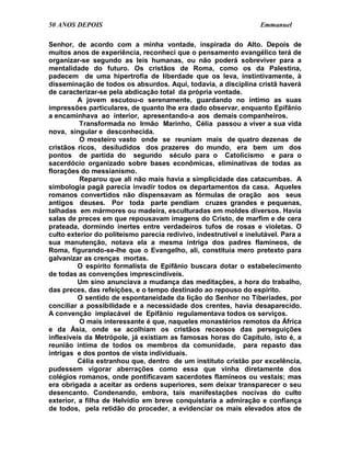 50 ANOS DEPOIS                                                     Emmanuel

Senhor, de acordo com a minha vontade, inspirada do Alto. Depois de
muitos anos de experiência, reconheci que o pensamento evangélico terá de
organizar-se segundo as leis humanas, ou não poderá sobreviver para a
mentalidade do futuro. Os cristãos de Roma, como os da Palestina,
padecem de uma hipertrofia de liberdade que os leva, instintivamente, à
disseminação de todos os absurdos. Aqui, todavia, a disciplina cristã haverá
de caracterizar-se pela abdicação total da própria vontade.
          A jovem escutou-o serenamente, guardando no íntimo as suas
impressões particulares, de quanto lhe era dado observar, enquanto Epifânio
a encaminhava ao interior, apresentando-a aos demais companheiros.
          Transformada no Irmão Marinho, Célia passou a viver a sua vida
nova, singular e desconhecida.
          O mosteiro vasto onde se reuniam mais de quatro dezenas de
cristãos ricos, desiludidos dos prazeres do mundo, era bem um dos
pontos de partida do segundo século para o Catolicismo e para o
sacerdócio organizado sobre bases econômicas, eliminativas de todas as
florações do messianismo.
          Reparou que ali não mais havia a simplicidade das catacumbas. A
simbologia pagã parecia invadir todos os departamentos da casa. Aqueles
romanos convertidos não dispensavam as fórmulas de oração aos seus
antigos deuses. Por toda parte pendiam cruzes grandes e pequenas,
talhadas em mármores ou madeira, esculturadas em moldes diversos. Havia
salas de preces em que repousavam imagens do Cristo, de marfim e de cera
prateada, dormindo inertes entre verdadeiros tufos de rosas e violetas. O
culto exterior do politeísmo parecia redivivo, indestrutível e inelutável. Para a
sua manutenção, notava ela a mesma intriga dos padres flamíneos, de
Roma, figurando-se-lhe que o Evangelho, ali, constituía mero pretexto para
galvanizar as crenças mortas.
          O espírito formalista de Epifânio buscara dotar o estabelecimento
de todas as convenções imprescindíveis.
          Um sino anunciava a mudança das meditações, a hora do trabalho,
das preces, das refeições, e o tempo destinado ao repouso do espírito.
          O sentido de espontaneidade da lição do Senhor no Tiberíades, por
conciliar a possibilidade e a necessidade dos crentes, havia desaparecido.
A convenção implacável de Epifânio regulamentava todos os serviços.
          O mais interessante é que, naqueles monastérios remotos da África
e da Ásia, onde se acolhiam os cristãos receosos das perseguições
inflexíveis da Metrópole, já existiam as famosas horas do Capítulo, isto é, a
reunião íntima de todos os membros da comunidade, para repasto das
intrigas e dos pontos de vista individuais.
          Célia estranhou que, dentro de um instituto cristão por excelência,
pudessem vigorar aberrações como essa que vinha diretamente dos
colégios romanos, onde pontificavam sacerdotes flamíneos ou vestais; mas
era obrigada a aceitar as ordens superiores, sem deixar transparecer o seu
desencanto. Condenando, embora, tais manifestações nocivas do culto
exterior, a filha de Helvídio em breve conquistaria a admiração e confiança
de todos, pela retidão do proceder, a evidenciar os mais elevados atos de
 