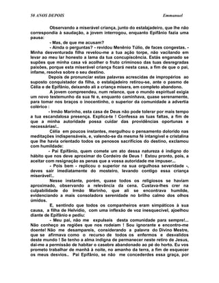 50 ANOS DEPOIS                                                   Emmanuel

           Observando a miserável criança, junto do estalajadeiro, que lhe não
correspondia à saudação, a jovem interrogou, enquanto Epifânio fazia uma
pausa:
           - Mas, de que me acusam?
           - Ainda o perguntas? - revidou Menênio Túlio, de faces congestas. -
Minha desventurada filha revelou-me a tua ação torpe, não vacilando em
levar ao meu lar honesto a lama da tua concupiscência. Estás enganado se
supões que minha casa vá acolher o fruto criminoso das tuas desregradas
paixões, porque esta miserável criança ficará nesta casa, a fim de que o pai,
infame, resolva sobre o seu destino.
         Depois de pronunciar estas palavras acrescidas de impropérios ao
suposto conquistador da filha, o estalajadeiro retirou-se, ante o pasmo de
Célia e de Epifânio, deixando ali a criança mísera, em completo abandono.
           A jovem compreendeu, num relance, que o mundo espiritual exigia
um novo testemunho da sua fé e, enquanto caminhava, quase serenamente,
para tomar nos braços o inocentinho, o superior da comunidade a advertia
colérico :
         - Irmão Marinho, esta casa de Deus não pode tolerar por mais tempo
a tua escandalosa presença. Explica-te ! Confessa as tuas faltas, a fim de
que a minha autoridade possa cuidar das providências oportunas e
necessárias!..
           Célia em poucos instantes, mergulhou o pensamento dolorido nas
meditações indispensáveis, e, valendo-se da mesma fé intangível e cristalina
que lhe havia orientado todos os penosos sacrifícios do destino, exclamou
com humildade:
         - Pai Epifânio, quem comete um ato dessa natureza é indigno do
hábito que nos deve aproximar do Cordeiro de Deus ! Estou pronto, pois, a
aceitar com resignação as penas que a vossa autoridade me impuser...
           - Pois bem - replicou o superior na sua orgulhosa severidade -,
deves sair imediatamente do mosteiro, levando contigo essa criança
miserável!..
           Nesse instante, porém, quase todos os religiosos se haviam
aproximado, observando a relevância da cena. Custava-lhes crer na
culpabilidade do Irmão Marinho, que ali se encontrava humilde,
evidenciando a mais consoladora serenidade no brilho calmo dos olhos
úmidos.
           E, sentindo que todos os companheiros eram simpáticos à sua
causa, a filha de Helvídio, com uma inflexão de voz inesquecível, ajoelhou
diante de Epifânio e pediu:
           - Meu pai, não me expulseis desta comunidade para sempre!...
Não conheço as regiões que nos rodeiam ! Sou ignorante e encontro-me
doente! Não me desampareis, considerando a palavra do Divino Mestre,
que se afirmava como o recurso de todos os enfermos e desvalidos
deste mundo ! Se tenho a alma indigna de permanecer neste retiro de Jesus,
dai-me a permissão de habitar o casebre abandonado ao pé do horto. Eu vos
prometo trabalhar de manhã à noite, no amanho da terra, a fim de esquecer
os meus desvios.. Pai Epifânio, se não me concederdes essa graça, por
 