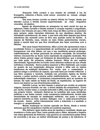 50 ANOS DEPOIS                                                    Emmanuel

          Enquanto Célia cumpre a sua missão de caridade à luz do
Evangelho, voltemos a Roma, onde vamos encontrar as nossas antigas
personagens.
          Dez anos haviam corrido na esteira infinita do Tempo, desde que
Helvídio Lucius e família haviam experimentado as mais singulares
viravoltas do destino.
          Apesar de dissimularem as amarguras no meio social em que se
agitavam, Fábio Cornélio e família sentiam o coração inquieto e angustiado,
desde o dia infausto em que a filha mais moça de Alba Lucínia se ausentara
para sempre, pelas injunções dolorosas do seu desditoso destino. Na
intimidade comentava-se, às vezes o que teria sido feito daquela que Roma
relembrava tão somente como se fôra uma querida morta da família. A
esposa de Helvídio, essa, remoía os mais tristes padecimentos morais,
desde a manhã fatal em que fôra cientificada dos fatos ocorridos com a
filhinha.
          Nos seus traços fisionômicos, Alba Lucínia não apresentava mais a
jovialidade franca e a espontaneidade de sentimentos que sempre deixara
transparecer nos dias felizes, em que o seu semblante parecia prolongar,
indefinidamente, as linhas graciosas da primeira mocidade. Os tormentos
íntimos vincavam-lhe as faces numa expressão de angústia recalcada. Nos
olhos tristes parecia vagar um fantasma de desconfiança, que a perseguia
por toda parte. Os primeiros cabelos brancos, filhos do seu espírito
atormentado, figuravam-lhe na fronte como dolorosa moldura da sua virtude
sofredora e desolada. Nunca pudera esquecer a filha idolatrada, que surgia
no quadro de sua imaginação afetuosa, errante e aflita sob os signos
tenebrosos da maldição doméstica. Por muito que a sustentasse a
palavra amiga e carinhosa do esposo, que tudo fazia por manter inflexível a
sua fibra corajosa e resoluta, moldada nos princípios rígidos da família
romana, a pobre senhora parecia sofrer indefinidamente, como se uma
enfermidade misteriosa a conduzisse traiçoeiramente para as sombras do
túmulo. De nada valiam as festas da Gorte, os espetáculos, os lugares de
honra nos teatros ou nos divertimentos públicos.
          Helvídio Lucius, se bem fizesse o possível por ocultar as próprias
mágoas, buscava levantar, em vão o ânimo abatido da companheira. Como
pai, sentia, muitas vezes, o coração torturado e aflito, mas procurava fugir ao
seu próprio íntimo, tentando distrair-se no turbilhão das suas atividades
políticas e nas festas sociais, onde comparecia habitualmente, levado pela
necessidade de escapar às meditações solitárias, nas quais o coração
paterno mantinha os mais acerbos diálogos com a razão preconceituosa
do mundo. Assim, sofria intensamente, entre a indecisão e a saudade, a
energia e o arrependimento.
          Muitas mudanças se haviam operado em Roma, desde o evento
doloroso que lhe mergulhara a família em sombras espessas.
          Élio Adriano, após muitos anos de injustiça e crueldade, desde que
transferira a Corte para Tibur, havia partido para o Além, deixando o Império
nas mãos generosas de Antonino, cujo governo se caracterizava pelos feitos
de concórdia e de paz, na melhor distribuição de justiça e de tolerância. O
 