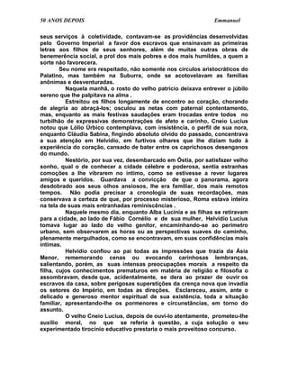 50 ANOS DEPOIS                                                 Emmanuel

seus serviços à coletividade, contavam-se as providências desenvolvidas
pelo Governo Imperial a favor dos escravos que ensinavam as primeiras
letras aos filhos de seus senhores, além de muitas outras obras de
benemerência social, a prol dos mais pobres e dos mais humildes, a quem a
sorte não favorecera.
        Seu nome era respeitado, não somente nos círculos aristocráticos do
Palatino, mas também na Suburra, onde se acotovelavam as famílias
anônimas e desventuradas.
          Naquela manhã, o rosto do velho patrício deixava entrever o júbilo
sereno que lhe palpitava na alma .
          Estreitou os filhos longamente de encontro ao coração, chorando
de alegria ao abraçá-los; osculou as netas com paternal contentamento,
mas, enquanto as mais festivas saudações eram trocadas entre todos no
turbilhão de expressivas demonstrações de afeto e carinho, Cneio Lucius
notou que Lólio Úrbico contemplava, com insistência, o perfil de sua nora,
enquanto Cláudia Sabina, fingindo absoluto olvido do passado, concentrava
a sua atenção em Helvídio, em furtivos olhares que lhe diziam tudo à
experiência do coração, cansado de bater entre os caprichosos desenganos
do mundo.
          Nestório, por sua vez, desembarcado em Óstia, por satisfazer velho
sonho, qual o de conhecer a cidade célebre e poderosa, sentia estranhas
comoções a lhe vibrarem no íntimo, como se estivesse a rever lugares
amigos e queridos. Guardava a convicção de que o panorama, agora
desdobrado aos seus olhos ansiosos, lhe era familiar, dos mais remotos
tempos. Não podia precisar a cronologia de suas recordações, mas
conservava a certeza de que, por processo misterioso, Roma estava inteira
na tela de suas mais entranhadas reminiscências .
          Naquele mesmo dia, enquanto Alba Lucínia e as filhas se retiravam
para a cidade, ao lado de Fábio Cornélio e de sua mulher, Helvídio Lucius
tomava lugar ao lado do velho genitor, encaminhando-se ao perímetro
urbano, sem observarem as horas ou as perspectivas suaves do caminho,
plenamente mergulhados, como se encontravam, em suas confidências mais
íntimas.
          Helvídio confiou ao pai todas as impressões que trazia da Ásia
Menor, rememorando cenas ou evocando carinhosas lembranças,
salientando, porém, as suas intensas preocupações morais a respeito da
filha, cujos conhecimentos prematuros em matéria de religião e filosofia o
assombravam, desde que, acidentalmente, se dera ao prazer de ouvir os
escravos da casa, sobre perigosas superstições da crença nova que invadia
os setores do Império, em todas as direções. Esclareceu, assim, ante o
delicado e generoso mentor espiritual de sua existência, toda a situação
familiar, apresentando-lhe os pormenores e circunstâncias, em torno do
assunto.
          O velho Cneio Lucius, depois de ouvi-lo atentamente, prometeu-lhe
auxílio moral, no que se referia à questão, a cuja solução o seu
experimentado tirocínio educativo prestaria o mais proveitoso concurso.
 