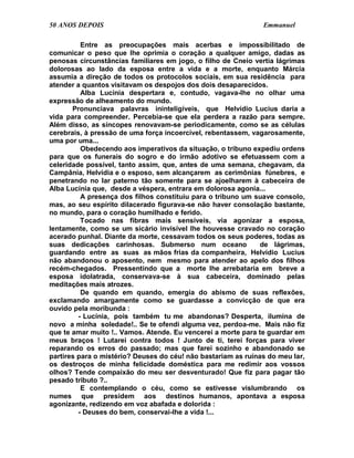50 ANOS DEPOIS                                                 Emmanuel

          Entre as preocupações mais acerbas e impossibilitado de
comunicar o peso que lhe oprimia o coração a qualquer amigo, dadas as
penosas circunstâncias familiares em jogo, o filho de Cneio vertia lágrimas
dolorosas ao lado da esposa entre a vida e a morte, enquanto Márcia
assumia a direção de todos os protocolos sociais, em sua residência para
atender a quantos visitavam os despojos dos dois desaparecidos.
          Alba Lucínia despertara e, contudo, vagava-lhe no olhar uma
expressão de alheamento do mundo.
       Pronunciava palavras ininteligíveis, que Helvídio Lucius daria a
vida para compreender. Percebia-se que ela perdera a razão para sempre.
Além disso, as síncopes renovavam-se periodicamente, como se as células
cerebrais, à pressão de uma força incoercível, rebentassem, vagarosamente,
uma por uma...
          Obedecendo aos imperativos da situação, o tribuno expediu ordens
para que os funerais do sogro e do irmão adotivo se efetuassem com a
celeridade possível, tanto assim, que, antes de uma semana, chegavam, da
Campânia, Helvídia e o esposo, sem alcançarem as cerimônias fúnebres, e
penetrando no lar paterno tão somente para se ajoelharem à cabeceira de
Alba Lucínia que, desde a véspera, entrara em dolorosa agonia...
          A presença dos filhos constituiu para o tribuno um suave consolo,
mas, ao seu espírito dilacerado figurava-se não haver consolação bastante,
no mundo, para o coração humilhado e ferido.
          Tocado nas fibras mais sensíveis, via agonizar a esposa,
lentamente, como se um sicário invisível lhe houvesse cravado no coração
acerado punhal. Diante da morte, cessavam todos os seus poderes, todas as
suas dedicações carinhosas. Submerso num oceano                de lágrimas,
guardando entre as suas as mãos frias da companheira, Helvídio Lucius
não abandonou o aposento, nem mesmo para atender ao apelo dos filhos
recém-chegados. Pressentindo que a morte lhe arrebataria em breve a
esposa idolatrada, conservava-se à sua cabeceira, dominado pelas
meditações mais atrozes.
          De quando em quando, emergia do abismo de suas reflexões,
exclamando amargamente como se guardasse a convicção de que era
ouvido pela moribunda :
         - Lucínia, pois também tu me abandonas? Desperta, ilumina de
novo a minha soledade!.. Se te ofendi alguma vez, perdoa-me. Mais não fiz
que te amar muito !.. Vamos. Atende. Eu vencerei a morte para te guardar em
meus braços ! Lutarei contra todos ! Junto de ti, terei forças para viver
reparando os erros do passado; mas que farei sozinho e abandonado se
partires para o mistério? Deuses do céu! não bastariam as ruínas do meu lar,
os destroços de minha felicidade doméstica para me redimir aos vossos
olhos? Tende compaixão do meu ser desventurado! Que fiz para pagar tão
pesado tributo ?..
          E contemplando o céu, como se estivesse vislumbrando os
numes que presidem aos destinos humanos, apontava a esposa
agonizante, redizendo em voz abafada e dolorida :
         - Deuses do bem, conservai-lhe a vida !...
 