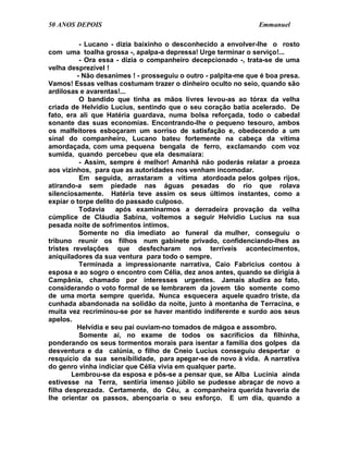 50 ANOS DEPOIS                                                  Emmanuel

          - Lucano - dizia baixinho o desconhecido a envolver-lhe o rosto
com uma toalha grossa -, apalpa-a depressa! Urge terminar o serviço!...
          - Ora essa - dizia o companheiro decepcionado -, trata-se de uma
velha desprezível !
         - Não desanimes ! - prosseguiu o outro - palpita-me que é boa presa.
Vamos! Essas velhas costumam trazer o dinheiro oculto no seio, quando são
ardilosas e avarentas!...
          O bandido que tinha as mãos livres levou-as ao tórax da velha
criada de Helvídio Lucius, sentindo que o seu coração batia acelerado. De
fato, era ali que Hatéria guardava, numa bolsa reforçada, todo o cabedal
sonante das suas economias. Encontrando-lhe o pequeno tesouro, ambos
os malfeitores esboçaram um sorriso de satisfação e, obedecendo a um
sinal do companheiro, Lucano bateu fortemente na cabeça da vítima
amordaçada, com uma pequena bengala de ferro, exclamando com voz
sumida, quando percebeu que ela desmaiara:
          - Assim, sempre é melhor! Amanhã não poderás relatar a proeza
aos vizinhos, para que as autoridades nos venham incomodar.
          Em seguida, arrastaram a vítima atordoada pelos golpes rijos,
atirando-a sem piedade nas águas pesadas do rio que rolava
silenciosamente. Hatéria teve assim os seus últimos instantes, como a
expiar o torpe delito do passado culposo.
          Todavia     após examinarmos a derradeira provação da velha
cúmplice de Cláudia Sabina, voltemos a seguir Helvídio Lucius na sua
pesada noite de sofrimentos íntimos.
          Somente no dia imediato ao funeral da mulher, conseguiu o
tribuno reunir os filhos num gabinete privado, confidenciando-lhes as
tristes revelações que desfecharam nos terríveis acontecimentos,
aniquiladores da sua ventura para todo o sempre.
          Terminada a impressionante narrativa, Caio Fabricius contou à
esposa e ao sogro o encontro com Célia, dez anos antes, quando se dirigia à
Campânia, chamado por interesses urgentes. Jamais aludira ao fato,
considerando o voto formal de se lembrarem da jovem tão somente como
de uma morta sempre querida. Nunca esquecera aquele quadro triste, da
cunhada abandonada na solidão da noite, junto à montanha de Terracina, e
muita vez recriminou-se por se haver mantido indiferente e surdo aos seus
apelos.
         Helvídia e seu pai ouviam-no tomados de mágoa e assombro.
          Somente aí, no exame de todos os sacrifícios da filhinha,
ponderando os seus tormentos morais para isentar a família dos golpes da
desventura e da calúnia, o filho de Cneio Lucius conseguiu despertar o
resquício da sua sensibilidade, para apegar-se de novo à vida. A narrativa
do genro vinha indiciar que Célia vivia em qualquer parte.
        Lembrou-se da esposa e pôs-se a pensar que, se Alba Lucínia ainda
estivesse na Terra, sentiria imenso júbilo se pudesse abraçar de novo a
filha desprezada. Certamente, do Céu, a companheira querida haveria de
lhe orientar os passos, abençoaria o seu esforço. E um dia, quando a
 