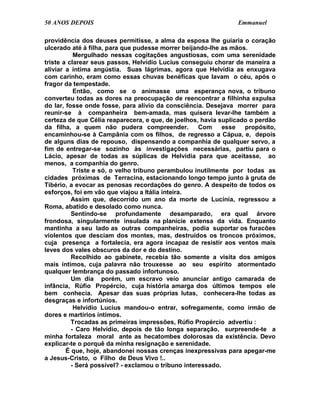 50 ANOS DEPOIS                                                  Emmanuel

providência dos deuses permitisse, a alma da esposa lhe guiaria o coração
ulcerado até à filha, para que pudesse morrer beijando-lhe as mãos.
           Mergulhado nessas cogitações angustiosas, com uma serenidade
triste a clarear seus passos, Helvídio Lucius conseguiu chorar de maneira a
aliviar a íntima angústia. Suas lágrimas, agora que Helvídia as enxugava
com carinho, eram como essas chuvas benéficas que lavam o céu, após o
fragor da tempestade.
           Então, como se o animasse uma esperança nova, o tribuno
converteu todas as dores na preocupação de reencontrar a filhinha expulsa
do lar, fosse onde fosse, para alívio da consciência. Desejava morrer para
reunir-se à companheira bem-amada, mas quisera levar-lhe também a
certeza de que Célia reaparecera, e que, de joelhos, havia suplicado o perdão
da filha, a quem não pudera compreender.             Com     esse  propósito,
encaminhou-se à Campânia com os filhos, de regresso a Cápua, e, depois
de alguns dias de repouso, dispensando a companhia de qualquer servo, a
fim de entregar-se sozinho às investigações necessárias, partiu para o
Lácio, apesar de todas as súplicas de Helvidia para que aceitasse, ao
menos, a companhia do genro.
           Triste e só, o velho tribuno perambulou inutilmente por todas as
cidades próximas de Terracina, estacionando longo tempo junto à gruta de
Tibério, a evocar as penosas recordações do genro. A despeito de todos os
esforços, foi em vão que viajou a Itália inteira.
          Assim que, decorrido um ano da morte de Lucínia, regressou a
Roma, abatido e desolado como nunca.
          Sentindo-se profundamente desamparado, era qual árvore
frondosa, singularmente insulada na planície extensa da vida. Enquanto
mantinha a seu lado as outras companheiras, podia suportar os furacões
violentos que desciam dos montes, mas, destruídos os troncos próximos,
cuja presença a fortalecia, era agora incapaz de resistir aos ventos mais
leves dos vales obscuros da dor e do destino.
          Recolhido ao gabinete, recebia tão somente a visita dos amigos
mais íntimos, cuja palavra não trouxesse ao seu espírito atormentado
qualquer lembrança do passado infortunoso.
          Um dia porém, um escravo veio anunciar antigo camarada de
infância, Rúfio Propércio, cuja história amarga dos últimos tempos ele
bem conhecia. Apesar das suas próprias lutas, conhecera-lhe todas as
desgraças e infortúnios.
           Helvídio Lucius mandou-o entrar, sofregamente, como irmão de
dores e martírios íntimos.
          Trocadas as primeiras impressões, Rúfio Propércio advertiu :
          - Caro Helvídio, depois de tão longa separação, surpreende-te a
minha fortaleza moral ante as hecatombes dolorosas da existência. Devo
explicar-te o porquê da minha resignação e serenidade.
        É que, hoje, abandonei nossas crenças inexpressivas para apegar-me
a Jesus-Cristo, o Filho de Deus Vivo !..
          - Será possível? - exclamou o tribuno interessado.
 