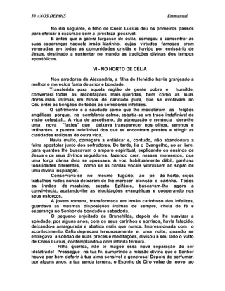 50 ANOS DEPOIS                                                  Emmanuel

         No dia seguinte, o filho de Cneio Lucius deu os primeiros passos
para efetuar a excursão com a presteza possível.
         E antes que a galera largasse de óstia, começou a concentrar as
suas esperanças naquele Irmão Marinho, cujas virtudes famosas eram
veneradas em todas as comunidades cristãs e havido por emissário de
Jesus, destinado a sustentar no mundo as tradições divinas dos tempos
apostólicos.

                             VI - NO HORTO DE CÉLIA

          Nos arredores de Alexandria, a filha de Helvídio havia granjeado a
melhor e merecida fama de amor e bondade.
         Transferida para aquela região de gente pobre e            humilde,
convertera todas as recordações mais queridas, bem como as suas
dores mais íntimas, em hinos de caridade pura, que se evolavam ao
Céu entre as bênçãos de todos os sofredores infelizes.
         O sofrimento e a saudade como que lhe modelaram as feições
angélicas porque, no semblante calmo, esbatia-se um traço indefinível de
visão celestial... A vida de ascetismo, de abnegação e renúncia dera-lhe
uma nova "facies" que deixava transparecer nos olhos, serenos e
brilhantes, a pureza indefinível dos que se encontram prestes a atingir as
claridades radiosas de outra vida.
         Havia muito, começara a entisicar e, contudo, não abandonara a
faina apostolar junto dos sofredores. De tarde, lia o Evangelho, ao ar livre,
para quantos lhe buscavam o amparo espiritual, explicando os ensinos de
Jesus e de seus divinos seguidores, fazendo crer, nesses momentos, que
uma força divina dela se apossava. A voz, habitualmente débil, ganhava
tonalidades diferentes, como se as cordas vocais vibrassem ao sopro de
uma divina inspiração.
          Conservava-se no mesmo tugúrio, ao pé do horto, cujos
trabalhos rudes nunca deixaram de lhe merecer atenção e carinho. Todos
os irmãos do mosteiro, exceto Epifânio, buscavam-lhe agora a
convivência, acatando-lhe as elucidações evangélicas e cooperando nos
seus esforços.
          A jovem romana, transformada em irmão carinhoso dos infelizes,
guardava as mesmas disposições íntimas de sempre, cheia de fé e
esperança no Senhor de bondade e sabedoria.
          O pequeno enjeitado de Brunehilda, depois de lhe suavizar a
soledade, por alguns anos, com os seus carinhos e sorrisos, havia falecido,
deixando-a amargurada e abatida mais que nunca. Impressionada com o
acontecimento, Célia deprecara fervorosamente e, uma noite, quando se
entregava à solidão de suas preces e meditações, divisou a seu lado o vulto
de Cneio Lucius, contemplando-a com infinita ternura.
         - Filha querida, não te magoe essa nova separação do ser
idolatrado! Prossegue na tua fé, cumprindo a missão divina que o Senhor
houve por bem deferir à tua alma sensível e generosa! Depois de perfumar,
por alguns anos, a tua senda terrena, o Espírito de Ciro volve de novo ao
 