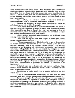 50 ANOS DEPOIS                                                  Emmanuel

Além para saturar-se de forças novas ! Não desanimes pela saudade que
te punge o coração sensibilíssimo, pois nossa alma semeia o amor na Terra
para vê-lo florir nos Céus, onde não chegam as tristes inquietações do
mundo !... Além do mais, Ciro tem necessidade dessas provações, que lhe
hão-de temperar a vontade e o sentimento para os gloriosos feitos do seu
porvir espiritual !...
          Nessa altura, a amorável entidade deteve-se como que
intencionalmente, a fim de observar o efeito de suas palavras.
          Desfeita em lágrimas, a jovem falou mentalmente, como se
palestrasse com o avô no ádito do coração:
          - Não duvido de que todas as dores nos são enviadas por Jesus, a
fim de aprendermos o caminho da redenção divina, mas, qual a razão dessas
vidas temporárias de Ciro na Terra? Se ele tem chegado a viver no
ambiente humano, ainda necessitado das experiências terrestres, porque
vem a morte decepando as nossas esperanças?
          - Sim - replicou a entidade amorosamente -, são as leis da prova
que regem os nossos destinos.
          - Mas Ciro, há alguns anos, não chegou a morrer pelo Divino
Mestre, no martírio e no sacrifício ?
          - Filha, entre os mártires do Cristianismo, há os que se desprendem
do mundo em missão sacrossanta e os que morrem para os mais
penosos resgates... Ciro é do número destes últimos... Em séculos
anteriores, foi um déspota cruel, exterminando esperanças e envenenando
corações...     Mergulhado depois na luta expiatória, renegou as dores
santificantes e enveredou pela senda ignominiosa do suicídio. É justo, pois,
que agora aprecie os benefícios da luta e da vida, na dificuldade de os
readquirir para a sua redenção espiritual, ansiosamente colimada. As
experiências fracassadas hão-de valorizar o seu futuro de realizações e
esforços nobilíssimos. Em face da dor e do trabalho, no porvir que se
aproxima, seu coração amará todos os detalhes da luta redentora. Saberá
prezar no trabalho ingente e doloroso os recursos sagrados da sua elevação
para Deus, reconhecendo a grandeza do esforço, da renúncia e do
sacrifício!...
          Confortada com os esclarecimentos do mentor espiritual, logo
entreviu outra entidade de semblante nobre e triste, a contemplá-la num
misto de alegria e amargura.
          Estranhando a visão, sentiu que a palavra carinhosa do avô
esclarecia :
          - Não te surpreendas nem te assustes! Tua mãe, hoje no plano
espiritual, aqui vem comigo, trazer-te o coração bondoso e agradecido !...
          Dolorosas emoções lhe vibraram no íntimo, por força daquelas
revelações inesperadas. As lágrimas se fizeram mais amargas e copiosas.
Duvidava da própria vidência, lembrando o passado com os seus espinhos e
sombras desoladoras. Mas, anjo ou sombra, o Espírito Alba Lucínia,
como que submerso num véu de tristeza impenetrável, aproximou-se e lhe
beijou as mãos.
 