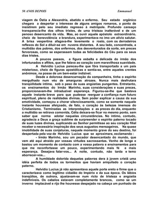 50 ANOS DEPOIS                                                   Emmanuel

viagem de Óstia a Alexandria, abatido e enfermo. Seu estado orgânico
chegara a despertar o interesse de alguns amigos romanos, a ponto de
insistirem pelo seu imediato regresso à metrópole. Profundo cansaço
transparecia-lhe dos olhos tristes, de uma tristeza inalterável e de um
penoso desencanto da vida. Mas, ao ouvir aquele apóstolo extraordinário,
cheio de benevolência e brandura, experimentava no imo um alívio salutar.
A brisa vespertina afagava-lhe levemente o rosto, com os derradeiros
reflexos do Sol a diluir-se em nuvens distantes. A seu lado, concentrada, a
multidão dos pobres, dos enfermos, dos desventurados da sorte, em preces
fervorosas, como se esperassem todas as felicidades do Céu para os seus
dias tristes.
           A poucos passos, a figura esbelta e delicada do irmão dos
infortunados e aflitos, que lhe falava ao coração com maravilhosa suavidade.
           A Helvídio Lucius pareceu-lhe que fôra transportado a um país
misterioso, cheio de figuras apostólicas e sentia-se, entre aqueles crentes
anônimos, na posse de um bem-estar indizível.
           Desde a dolorosa desencarnação da companheira, tinha o espírito
mergulhado num véu de amarguras atrozes. Nunca mais desfrutara
tranqüilidade íntima, sob o peso de suas angústias pungentes. Entretanto,
os ensinamentos do Irmão Marinho, suas considerações e suas preces,
proporcionavam-lhe intraduzível esperança. Figurou-se-lhe que bastava
aquele instante breve para que pudesse reerguer a confiança num futuro
espiritual, pleno de realidades divinas. Sem poder explicar a causa da sua
emotividade, começou a chorar silenciosamente, como se somente naquele
instante houvesse afeiçoado, de fato, o coração às belezas imensas do
Cristianismo. Terminadas as interpretações e as preces do dia, enquanto
a multidão se retirava comovida, Célia deixara-se ficar no mesmo ponto, sem
saber que norma adotar naquelas circunstâncias. No íntimo, contudo,
agradecia a Deus a graça sublime de surpreender o espírito paterno tocado
de suas luzes divinas, suplicando ao Senhor permitisse ao seu coração filial
receber a necessária inspiração dos seus augustos mensageiros. Na quase
imobilidade de suas conjeturas, naquele momento grave do seu destino, foi
despertada pela voz de Helvídio Lucius que se aproximara, exclamando :
           - Irmão Marinho, sou um pecador desencantado do mundo, que
vem até aqui atraído por vossas virtudes sacrossantas. Venho de longe e
bastou um momento de contacto com a vossa palavra e ensinamentos para
que me reconfortasse um pouco, experimentando mais fé                  e mais
esperança. Desejava falar-vos... A noite, contudo, não tarda e temo
aborrecer-vos...
           A humildade dolorida daquelas palavras dera à jovem cristã uma
idéia perfeita de todos os tormentos que haviam aniquilado o coração
paterno.
           Helvídio Lucius já não apresentava aquele porte ereto e firme que o
caracterizava como legítimo cidadão do Império e da sua época. Os lábios
tranqüilos, de outrora, ajustavam-se num ricto de tristeza e angústia
indefiníveis. Os cabelos estavam completamente brancos, como se um
inverno implacável e rijo lhe houvesse despejado na cabeça um punhado de
 