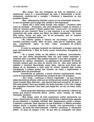 50 ANOS DEPOIS                                                  Emmanuel

         - Meu amigo, não vos entregueis de todo ao desânimo e ao
abatimento! Jesus é a personificação de toda a misericórdia e há-de,
certamente, confortar-vos o coração ! Creiamos e esperemos na sua
bondade infinita!...
          - Mas - obtemperava Helvídio Lucius na sua sinceridade dolorosa -
eu sou um pecador que se julga sem perdão e sem esperança!
          - Quem não o seria neste mundo, meu amigo? - exclamou Célia
cheia de bondade. - Porventura, não seria destinada a todos os homens a
lição da "primeira pedra"? Quem poderá dizer "nunca errei", no oceano de
sombras em que vivemos? Deus é o juiz supremo e na sua misericórdia
inexaurível não pode cobrar aos filhos um débito inexistente!... Se vossa
filha sofreu, houve, em tudo, uma lei de provações, que se cumpriu
conforme com a sabedoria divina!...
          - No entanto - gemeu o tribuno em voz amarga -, ela era boa e
humilde, carinhosa e justa! Além do mais, sinto que fui impiedoso, pelo
que,    experimento    agora    as mais     rudes    acusações da própria
consciência!...
          E como se quisesse transmitir ao interlocutor a imagem exata das
suas reminiscências, o filho de Cneio Lucius acrescentou, enxugando as
lágrimas :
         - Se a vísseis, Irmão, no dia fatídico e doloroso, concordaríeis,
certo, em que minha desventurada Célia era qual ovelha imaculada a
caminhar para o sacrifício. Não poderei esquecer o seu olhar pungente, ao
afastar-se do aprisco doméstico, ao segregar-se do santuário da família,
honrado sempre pela sua alma de menina com os atos mais nobres de
trabalho e renúncia! Recordando esses fatos, vejo-me qual tirano que,
depois de se abandonar a toda sorte de crimes, andasse pelo mundo
mendigando a própria justiça dos homens, de modo a experimentar o
desejado alívio da consciência!
          Ouvindo-lhe as palavras, a jovem chorava copiosamente, dando
curso às suas próprias reminiscências, eivadas de dor e de amargura.
          - Sim, Irmão - continuou o tribuno angustiado -, sei que chorais
pelas desventuras alheias; sinto que as minhas provas tocaram igualmente o
vosso coração. Mas, dizei-me!... que deverei fazer para encontrar, de novo, a
filha bem-amada? Será que também ela tenha buscado o Céu sob o látego
das angústias humanas? Que fazer para beijar-lhe, um dia, as mãos, antes
da morte?
          Essas perguntas dolorosas encontravam tão somente o silêncio da
jovem, que chorava comovida. Breve, porém, como tomada de súbita
resolução, acentuou:
         - Meu amigo, antes de tudo precisamos confiar plenamente em
Jesus, observando em todos os nossos sofrimentos a determinação sagrada
da sua sabedoria e bondade infinitas! Não desprezemos, porém, o tempo,
a lastimar o passado. Deus abençoa os que trabalham e o Mestre prometeu
amparo divino a quantos laborem no mundo, com perseverança e boa
vontade!... Se ainda não reencontrastes a filhinha carinhosa, é necessário
dilatar os laços do sangue, a fim de que eles se conjuguem nos laços
 