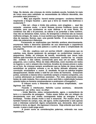 50 ANOS DEPOIS                                                  Emmanuel

folga. Os demais, são crianças da minha modesta escola, fundada há mais
de cinco anos para satisfazer as necessidades da infância desvalida, dos
povoados mais próximos !...
           - Mas, que segredo haverá nestas paragens - exclamou Helvídio
respirando a longos haustos -, para que a terra se mostre tão dadivosa e
exuberante ?
          - Não sei - disse o Irmão dos pobres, com singeleza -, aqui tão
somente amamos muito a terra! Nossas árvores frutíferas nunca são
cortadas, para que recebamos as suas dádivas e as suas flores. Os
cordeiros nos dão a lã preciosa, as cabras e as jumentas o leite nutritivo,
mas não os deixamos matar, nunca. As laranjeiras e oliveiras são as nossas
melhores amigas. As vezes, é à sua sombra que fazemos nossas preces, nos
dias de repouso. Somos, aqui, uma grande família. E os nossos laços de
afeto são extensivos à Natureza.
          Fornecendo as explicações que Helvídio aceitava atenciosamente,
enumerava fatos e descrevia episódios de sua observação e experiência
próprias, imprimindo em cada palavra o cunho de amor e simplicidade do
seu espírito.
           - Um dia - explicou com um sorriso infantil - observamos que os
cabritos mais idosos gostavam de perseguir os cordeirinhos mansos e
pequeninos. Então, as crianças da escola, recordando que Jesus tudo
obtinha pela brandura do ensinamento, resolveram auxiliar-me na criação
das ovelhas e das cabras, construindo para isso um só redil... Ainda
pequenos, uns e outros, filhos de mães diferentes, eram reunidos em todos
os lugares e, com o amparo dos meninos, levados às nossas preces e aulas
ao ar livre. As crianças sempre acreditaram que as lições de Jesus deviam
sensibilizar os próprios animais e eu as tenho deixado alimentar essa
convicção encantadora e suave. O resultado foi que os cabritos brigões
desapareceram. Desde então o redil foi um ninho de harmonia. Crescendo
juntos, comendo a mesma relva e sentindo sempre a mesma companhia, uns
e outros eliminaram as instintivas aversões!... Por mim, observando essas
lições de cada instante, fico a pensar como será feliz a coletividade humana
quando todos os homens compreenderem e praticarem o Evangelho?...
           O tribuno ouviu a historieta na sua radiosa simplicidade, com
lágrimas nos olhos.
           Fixando o interlocutor, Helvídio Lucius acentuou,         deixando
transparecer um brilho novo no olhar:
          - Irmão Marinho, estou compreendendo, agora, a exuberância da
terra e a maravilha da paisagem. Todos esses feitos são um milagre do
devotamento com que vindes consagrando todas as energias à terra
benfazeja. Tendes amado muito e isso é essencial. Por muitos anos, fui
também homem do campo, mas, até agora, venho explorando o solo apenas
com o interesse comercial. Agora compreendo que, doravante, devo amar
também a terra, se algum dia regressar à lavoura. Hoje entendo que tudo no
mundo é amor e tudo exige amor.
           A jovem ouvia as considerações paternas, enlevada nas suas
esperanças.
 