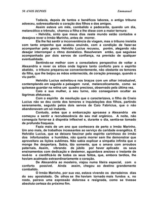 50 ANOS DEPOIS                                                     Emmanuel

           Todavia, depois de tantos e benéficos labores, o antigo tribuno
adoeceu, sobressaltando o coração dos filhos e dos amigos.
           Assim esteve um mês, combalido e padecente, quando um dia,
melancólico e trêmulo, chamou a filha e lhe disse com a maior ternura:
           - Helvídia, sinto que meus dias neste mundo estão contados e
desejava rever o Irmão Marinho, antes de morrer.
           Ela lhe fez sentir a inconveniência da viagem, mas o tribuno insistia
com tanto empenho que acabou anuindo, com a condição de fazer-se
acompanhar pelo genro. Helvídio Lucius recusou, porém, alegando não
desejar interromper o ritmo doméstico. Resolveram então, que seguisse
acompanhado por dois servos de confiança, na previsão de qualquer
eventualidade.
           Sentindo-se melhor com a consoladora perspectiva de voltar a
Alexandria e rever os sítios onde lograra tanto conforto para o espírito
abatido, o tribuno preparou-se convenientemente, não obstante os temores
da filha, que lhe beijou as mãos enternecida, de coração pressago, quando o
viu partir.
           Helvídio Lucius estreitou-a nos braços com um olhar intraduzível,
contemplando em seguida a paisagem rural, melancolicamente, como se
quisesse guardar na retina um quadro precioso, observado pela última vez.
           Caio e sua mulher, a seu turno, não conseguiram ocultar as
lágrimas afetuosas.
           Com o espírito de resolução que o caracterizava, o filho de Cneio
Lucius não se deu conta dos temores e inquietações dos filhos, partindo
serenamente, seguido pelos dois servos de Caio Fabrícius, que o não
abandonavam um só instante.
           Contudo, antes que a embarcação aproasse a Alexandria ele
começou a sentir a recrudescência do seu mal orgânico. A noite, não
conseguia forrar-se à dispnéia inflexível e, durante o dia, sentia-se tomado
de profunda fraqueza.
           Fazia mais de um ano que conhecera de perto o Irmão Marinho.
Um ano mais, de trabalhos incessantes ao serviço da caridade evangélica. E
Helvídio Lucius, que se deixara fascinar pelo espírito carinhoso do irmão
dos infortunados e humildes, não queria morrer sem lhe demonstrar que
aproveitara as lições sublimes. Não sabia explicar a simpatia infinita que o
monge lhe despertara. Sabia, tão somente, que o amava com arroubos
paternais. Assim, vibrando de júbilo por haver aplicado os seus
ensinamentos com dedicação e destemor, aguardava ansioso o instante de
revê-lo e cientificá-lo de todos os seus feitos, que, embora tardios, lhe
haviam acalmado extraordinariamente o coração.
           De Alexandria ao mosteiro, viajou numa liteira especial, com o
conforto      possível.    Ainda     assim, chegou ao destino grandemente
combalido.
           O Irmão Marinho, por sua vez, estava vivendo os derradeiros dias
do seu apostolado. Os olhos se lhe haviam tornado mais fundos e, no
rosto, pairava uma expressão dolorosa e resignada, como se tivesse
absoluta certeza do próximo fim.
 