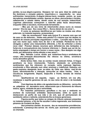 50 ANOS DEPOIS                                                  Emmanuel

perdão, na sua alegria suprema. Desejava ter voz para dizer do júbilo que
lhe dominava o coração paterno, inquirindo-a e expondo-lhe os seus
sofrimentos inenarráveis. A alegria intensa havia rompido, porém, as suas
derradeiras possibilidades verbais. Apenas os olhos, percucientes e lúcidos,
refletiam-lhe o estado dalma, dando conta da sua emoção indescritível.
Lágrimas silenciosas começaram a rolar-lhe pelas faces descarnadas,
enquanto Célia o osculava, murmurando ternamente :
           - Meu pai, do seu reino de misericórdia Jesus ouviu as nossas
preces ! Eis-me aqui. Sou vossa filha !... Nunca deixei de vos amar !...
            E como se quisesse identificar-se por todos os modos aos olhos
paternais, no instante supremo, acrescentava:
            - Não me reconheceis? Vede esta túnica! É a mesma com que saí
de casa no dia doloroso... Vedes esta pérola? É a mesma que me destes na
véspera de nossas provações angustiosas e rudes... Louvado seja o Senhor
que nos reúne aqui, nesta hora de dor e de verdade. Perdoai-me se fui
obrigada a adotar uma indumentária diferente, a fim de enfrentar a minha
nova vida! Precisei desses recursos para defender-me das tentações e
furtar-me à concupiscência dos homens inferiores !... Desde que saí do lar,
tenho empregado o tempo em honrar o vosso nome... Que desejais vos diga
ainda, por demonstrar minha afeição e meu amor?..
           Mas, Helvídio Lucius sentia que misteriosa força o arrebatava do
corpo; uma sensação desconhecida lhe vibrava no íntimo, envolvia-o
numa atmosfera glacial.
           Ainda tentou falar, mas as cordas vocais estavam hirtas. A língua
paralisara na boca intumescida. Todavia, atestando os profundos
sentimentos que lhe vibravam no coração, vertia copiosas lágrimas,
envolvendo a filha adorada num olhar amoroso e indefinível. Esboçou um
gesto supremo, desejando levar as mãos de Célia aos lábios, mas foi ela
quem, adivinhando-lhe a intenção, tomou-lhe as mãos inertes, frias, e
osculou-as longamente. Depois, beijou-lhe a fronte, tomada de imensa
ternura !...
            Ajoelhando-se em seguida, rogou ao Senhor, em voz alta,
recebesse o espírito generoso do pai, no seu reino de amor e de bondade
infinita !...
            Com lágrimas de afeto e de agradecimento ao Altíssimo, cerrou-lhe
as pálpebras no derradeiro sono, observando que a fisionomia do tribuno
estava, agora, nimbada de paz e serenidade.
           Por instantes permaneceu genuflexa e viu que o ambiente se
enchera de numerosas entidades desencarnadas, entre as quais se
destacavam os perfis de sua mãe e do avô, que ali permaneciam de
semblante calmo e radiante, estendendo-lhe os braços generosos.
            Figurou-se-lhe que todos os amigos do tribuno estavam presentes
no instante extremo, a fim de lhe escoltar a alma regenerada, aos luminosos
páramos do Cordeiro de Deus.
            Aos primeiros clarões da aurora, deu as necessárias providências,
solicitando a presença dos servos do morto, que acorreram pressurosos
ao chamado.
 