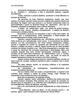 50 ANOS DEPOIS                                                 Emmanuel

          Novamente reintegrada no seu hábito de monge, Célia encaminhou-
se ao mosteiro e comunicou o fato à autoridade superior, rogando
providências.
          Todos, inclusive o próprio Epifânio, auxiliaram o Irmão Marinho na
solução do assunto.
          Os serviçais de Caio Fabrícius explicaram, porém, que seus
patrões, em Cápua, estavam certos de que o viajante não poderia resistir aos
percalços da viagem mais que penosa, e os haviam esclarecido sobre as
personalidades a quem se deveriam dirigir em Alexandria, para que os
despojos voltassem à Campânia, caso o tribuno falecesse.
          E assim, de manhã bem cedo, um grupo de quatro homens,
inclusive os dois servos aludidos, transportavam o cadáver de Helvídio
Lucius para a cidade próxima.
         Encostada à porta da sua choupana e ante o olhar dos irmãos do
mosteiro que a acompanhavam, Célia contemplou a liteira fúnebre até
que desaparecesse ao longe, entre nuvens de pó.
          Quando o grupo desapareceu nas derradeiras curvas da estrada,
Célia sentiu-se só e abandonada, como nunca. A revivescência da afeição
paterna, em tais circunstâncias, lhe havia trazido amargurosa tristeza.
Jamais a angústia do mundo se apossara tão fortemente de sua alma.
Buscou o refúgio da prece e, todavia, figurou-se-lhe que as mais pesadas
sombras lhe haviam invadido o ser. Não tinha desesperado o coração, nem
o senso do infortúnio lhe consentia queixumes e lamentações. Mas, uma
saudade singular dos seus mortos bem-amados enchia-lhe, agora, o
coração, de um como filtro misterioso de indiferentismo para o mundo.
Começou a fixar o pensamento em Jesus, mas, em breve, as rosas de
sangue começaram a brotar de sua boca, num fluxo contínuo.
          Alguns irmãos amigos acercaram-se, enquanto Epifânio, tocado no
mais fundo do coração, mandava transferi-la para o mosteiro com a maior
solicitude.
          De nada valeram, porém, os recursos médicos e as supremas
dedicações da extrema hora.
          As    hemoptises    se    prolongavam,      assustadoramente, sem
ensejarem qualquer esperança.
          Na sua velhice cheia de unção e arrependimento, o superior tudo
envidava para restituir a saúde ao jovem monge, cujas virtudes se
impuseram como símbolo de amor e de trabalho...
         Dois dias se passaram, de angústia infinita.
         Durante aquelas horas torturantes, Epifânio deu ordem para que
as visitas fossem recebidas. Pela primeira vez, as portas do convento se
abriram para os populares e os velhinhos das redondezas se aproximaram
do Irmão Marinho, cheios de lágrimas sinceras.
         Um a um, acercaram-se da jovem, beijando-lhe as mãos trêmulas e
descarnadas.
          - Irmão Marinho - dizia um deles -, tu não deverias morrer !.. Se
partires agora, quem ensinará o bom caminho às nossas filhas?
 