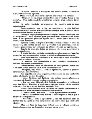 50 ANOS DEPOIS                                                    Emmanuel

          - E quem ensinará o Evangelho aos nossos netos? - clama um
outro, disfarçando as lágrimas.
          Mas a jovem, de olhar firme e sereno, exclamava com bondade :
          - Ninguém morre, meus irmãos! Não nos prometeu Jesus a vida
eterna?... Para cada qual, tinha um olhar de ternura e a luz cariciosa de um
sorriso.
          Na noite imediata agravaram-se de maneira atroz os seus
padecimentos.
          Compreendendo que o fim se aproximava, o velho Epifânio
perguntou-lhe algo, quanto aos seus últimos desejos, e ela, erguendo para o
superior o olhar sereno, acentuou :
          - Meu pai, rogo que me perdoeis se alguma vez vos ofendi por atos
ou por palavras!... Orai por mim, para que Deus tenha compaixão de minha
alma... e se é permitido pedir-vos alguma coisa... desejo ver as crianças da
escola, antes de morrer...
          Epifânio ocultou as lágrimas levando as mãos ao rosto, e, antes do
amanhecer, três irmãos saíram pelos povoados mais próximos, a fim de
reunir os pequeninos, por satisfazer os últimos desejos da agonizante.
          Depois do meio-dia, todas as crianças da escola penetraram o
quarto, respeitosas.
          O Irmão Marinho, contudo, recostado nas almofadas, enviava-lhes
um sorriso bom e compassivo, embora o peito lhe arfasse penosamente.
          Num gesto extremo chamou-as a si, inquirindo a cada uma sobre
os estudos, o trabalho, a escola...
          Os meninos, mal percebendo a hora dolorosa, sentiam-se à
vontade, enquanto Célia lhes sorria.
          - Irmão Marinho - dizia um pequenote de olhos graves -, todos nós,
lá em casa, temos pedido a Deus pelas vossas melhoras !
          - Obrigado, meu filho !... - dizia a agonizante, fazendo o possível
por dissimular os sofrimentos.
           Em seguida, era uma pequenina interessante no seu vestidinho
pobre, a balbuciar em tom discreto :
           - Irmão Marinho, pai Epifânio não deixou que eu plantasse a
roseira ao pé do redil e me repreendeu asperamente.
           - Que tem isso, filhinha?... Pai Epifânio tem razão... o redil não é
lugar das flores... Plantarás a roseira nova perto da janela. Lá ela receberá
mais Sol... E tu darás ao pai Epifânio a primeira flor..
           - Olha, Irmão - repetia outro pequenito de cabelos despenteados -,
as ovelhas esta noite nos deram dois novos cordeirinhos.
           - Tratarás deles, meu filho !... - dizia a jovem com dificuldade.
           - Irmão - exclamava outro menino -, tenho rogado a Jesus que te
devolva a saúde preciosa.
           - Meu filho... - dizia a agonizante -, nós não devemos pedir ao
Senhor isso ou aquilo, e sim a compreensão de sua vontade que é soberana
e justa..
           Mas, em face da inquietude infantil que a rodeava, exclamou,
desejando concentrar as derradeiras energias para a prece:
 