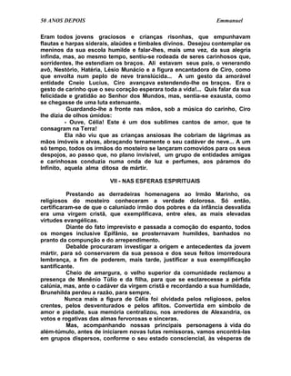 50 ANOS DEPOIS                                                  Emmanuel

Eram todos jovens graciosos e crianças risonhas, que empunhavam
flautas e harpas siderais, alaúdes e timbales divinos. Desejou contemplar os
meninos da sua escola humilde e falar-lhes, mais uma vez, da sua alegria
infinda, mas, ao mesmo tempo, sentiu-se rodeada de seres carinhosos que,
sorridentes, lhe estendiam os braços. Ali estavam seus pais, o venerando
avô, Nestório, Hatéria, Lésio Munácio e a figura encantadora de Ciro, como
que envolta num peplo de neve translúcida... A um gesto da amorável
entidade Cneio Lucius, Ciro avançava estendendo-lhe os braços. Era o
gesto de carinho que o seu coração esperara toda a vida!... Quis falar da sua
felicidade e gratidão ao Senhor dos Mundos, mas, sentia-se exausta, como
se chegasse de uma luta extenuante.
           Guardando-lhe a fronte nas mãos, sob a música do carinho, Ciro
lhe dizia de olhos úmidos:
          - Ouve, Célia! Este é um dos sublimes cantos de amor, que te
consagram na Terra!
          Ela não viu que as crianças ansiosas lhe cobriam de lágrimas as
mãos imóveis e alvas, abraçando ternamente o seu cadáver de neve... A um
só tempo, todos os irmãos do mosteiro se lançaram comovidos para os seus
despojos, ao passo que, no plano invisível, um grupo de entidades amigas
e carinhosas conduzia numa onda de luz e perfumes, aos páramos do
Infinito, aquela alma ditosa de mártir.

                         VII - NAS ESFERAS ESPIRITUAIS

          Prestando as derradeiras homenagens ao Irmão Marinho, os
religiosos do mosteiro conheceram a verdade dolorosa. Só então,
certificaram-se de que o caluniado irmão dos pobres e da infância desvalida
era uma virgem cristã, que exemplificava, entre eles, as mais elevadas
virtudes evangélicas.
          Diante do fato imprevisto e passada a comoção do espanto, todos
os monges inclusive Epifânio, se prosternavam humildes, banhados no
pranto da compunção e do arrependimento.
          Debalde procuraram investigar a origem e antecedentes da jovem
mártir, para só conservarem da sua pessoa e dos seus feitos imorredoura
lembrança, a fim de poderem, mais tarde, justificar a sua exemplificação
santificante.
          Cheio de amargura, o velho superior da comunidade reclamou a
presença de Menênio Túlio e da filha, para que se esclarecesse a pérfida
calúnia, mas, ante o cadáver da virgem cristã e recordando a sua humildade,
Brunehilda perdeu a razão, para sempre.
          Nunca mais a figura de Célia foi olvidada pelos religiosos, pelos
crentes, pelos desventurados e pelos aflitos. Convertida em símbolo de
amor e piedade, sua memória centralizou, nos arredores de Alexandria, os
votos e rogativas das almas fervorosas e sinceras.
          Mas, acompanhando nossas principais personagens à vida do
além-túmulo, antes de iniciarem novas lutas remissoras, vamos encontrá-las
em grupos dispersos, conforme o seu estado consciencial, às vésperas de
 