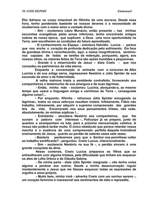 50 ANOS DEPOIS                                                  Emmanuel

Élio Adriano no corpo miserável do filhinho de uma escrava. Desde essa
hora, tenho ponderado bastante os nossos deveres e a necessidade de
recebermos com o maior amor a vontade divina.
         - Sim - exclamava Lésio Munácio, então presente -, nas minhas
excursões evangélicas pelas zonas inferiores, tenho encontrado antigos
nobres de nossa época, que suplicam a Deus uma nova oportunidade na
Terra, sem escolherem as condições do futuro aprendizado.
         - O conhecimento no Espaço - aventava Helvídio Lucius - parece
que nos enche o coração de profunda dedicação pelo sofrimento. Em face
da grandeza divina e reconhecendo, aqui, a nossa insignificância, sentimo-
nos capazes de todas as tarefas de redenção, porquanto, agora, aos
nossos olhos, os maiores feitos da Terra são ações humildes e pequeninas.
         - Grande é a misericórdia de Jesus – dizia Cneio - que nos
concedeu os patrimônios da vida eterna.
         Enquanto a conversação ia animada com o concurso de Alba
Lucínia e da sua antiga serva, regressaram Nestório e Júlia Spinter da sua
excursão de amor e de fraternidade.
          A velha matrona trazia o semblante contrafeito, fornecendo aos
companheiros o testemunho de sua amargura e de suas lágrimas.
          - Então, minha mãe - exclamou Lucínia, abraçando-a, ao mesmo
tempo que usava a linguagem amiga e carinhosa da Terra -, conseguiste
alguma coisa?...
         - Por enquanto, filhinha - retrucava Júlia Spinter enxugando as
lágrimas-, todos os meus esforços resultam inúteis. Infelizmente, Fábio não
trabalha, intimamente, por adquirir a suprema compreensão das grandes
leis da vida. Encarcerado nos seus pensamentos tristes, não cede,
absolutamente, às minhas súplicas !...
         - Entretanto - elucidava Nestório aos companheiros, que lhe
ouviam a palavra com interesse -, Policarpo já se prepara, junto de
quantos o acompanham na luta, para a próxima reencarnação coletiva. A
nossa não poderá tardar muito. O único obstáculo que parece retardar nossa
marcha é a ausência de uma compreensão perfeita daquele inolvidável
ensinamento de Jesus, quanto ao perdão de setenta vezes sete vezes.
         - Bastaria   perdoarmos para que o Senhor nos permitisse voltar
ao trabalho santificante? - perguntou Cneio Lucius, intencionalmente.
         - Sim - esclarecia Nestório na sua fé -, o perdão sincero é uma
grande conquista da alma.
          Nesse comenos, Cneio Lucius preparava os filhos que se
entreolhavam com alguma tristeza, pela dificuldade que tinham em esquecer
os atos de Lólio Úrbico e de Cláudia Sabina.
          - De minha parte - dizia Júlia Spinter resignada -, não tenho coisa
alguma a perdoar aos outros. Desde a minha desencarnação roguei
insistentemente a Jesus que me fizesse esquecer todas as expressões de
orgulho e amor-próprio.
          - Muito bem, minha irmã - advertia Cneio com um sorriso sereno -,
um coração feminino é inacessível aos sentimentos de ódio e represália.
 