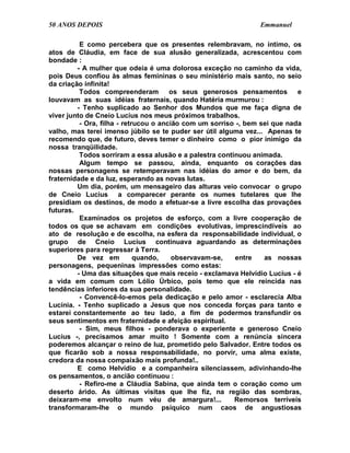 50 ANOS DEPOIS                                                  Emmanuel

          E como percebera que os presentes relembravam, no íntimo, os
atos de Cláudia, em face de sua alusão generalizada, acrescentou com
bondade :
         - A mulher que odeia é uma dolorosa exceção no caminho da vida,
pois Deus confiou às almas femininas o seu ministério mais santo, no seio
da criação infinita!
          Todos compreenderam          os seus generosos pensamentos        e
louvavam as suas idéias fraternais, quando Hatéria murmurou :
         - Tenho suplicado ao Senhor dos Mundos que me faça digna de
viver junto de Cneio Lucius nos meus próximos trabalhos.
          - Ora, filha - retrucou o ancião com um sorriso -, bem sei que nada
valho, mas terei imenso júbilo se te puder ser útil alguma vez... Apenas te
recomendo que, de futuro, deves temer o dinheiro como o pior inimigo da
nossa tranqüilidade.
          Todos sorriram a essa alusão e a palestra continuou animada.
          Algum tempo se passou, ainda, enquanto os corações das
nossas personagens se retemperavam nas idéias do amor e do bem, da
fraternidade e da luz, esperando as novas lutas.
         Um dia, porém, um mensageiro das alturas veio convocar o grupo
de Cneio Lucius a comparecer perante os numes tutelares que lhe
presidiam os destinos, de modo a efetuar-se a livre escolha das provações
futuras.
          Examinados os projetos de esforço, com a livre cooperação de
todos os que se achavam em condições evolutivas, imprescindíveis ao
ato de resolução e de escolha, na esfera da responsabilidade individual, o
grupo de Cneio Lucius continuava aguardando as determinações
superiores para regressar à Terra.
         De vez em           quando,    observavam-se,    entre   as nossas
personagens, pequeninas impressões como estas:
         - Uma das situações que mais receio - exclamava Helvídio Lucius - é
a vida em comum com Lólio Úrbico, pois temo que ele reincida nas
tendências inferiores da sua personalidade.
          - Convencê-lo-emos pela dedicação e pelo amor - esclarecia Alba
Lucínia. - Tenho suplicado a Jesus que nos conceda forças para tanto e
estarei constantemente ao teu lado, a fim de podermos transfundir os
seus sentimentos em fraternidade e afeição espiritual.
          - Sim, meus filhos - ponderava o experiente e generoso Cneio
Lucius -, precisamos amar muito ! Somente com a renúncia sincera
poderemos alcançar o reino de luz, prometido pelo Salvador. Entre todos os
que ficarão sob a nossa responsabilidade, no porvir, uma alma existe,
credora da nossa compaixão mais profunda!..
         E como Helvídio e a companheira silenciassem, adivinhando-lhe
os pensamentos, o ancião continuou :
          - Refiro-me a Cláudia Sabina, que ainda tem o coração como um
deserto árido. As últimas visitas que lhe fiz, na região das sombras,
deixaram-me envolto num véu de amargura!...              Remorsos terríveis
transformaram-lhe o mundo psíquico num caos de angustiosas
 