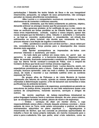 50 ANOS DEPOIS                                                  Emmanuel

perturbações ! Debalde lhe tenho falado de Deus e de sua inesgotável
misericórdia, porquanto, na caligem de seus pensamentos, não consegue
perceber as nossas advertências consoladoras.
         Alba Lucínia e o companheiro ouviram-no comovidos e, todavia,
abstiveram-se de comentar o doloroso assunto.
         Hatéria, entretanto, que lhe bebia avidamente as palavras, objetou,
deixando entrever os amargos receios que lhe povoavam a mente:
         - Meu generoso protetor, já fui notificada de que o meu roteiro de
lutas se verificará em linhas paralelas ao de Cláudia Sabina, em vista de
meus erros imperdoáveis; contudo, suplico o vosso amparo, apesar das
novas energias que me felicitam a alma. Cláudia é autoritária e insinuante
e, se hoje se encontra acabrunhada e ensandecida, em virtude dos
sofrimentos no plano invisível, não duvido que, novamente na Terra,
procure retomar a sua feição de orgulho e mandonismo.
         - Filha - ponderava o ancião com um leve sorriso -, Jesus velará por
nós, concedendo-nos a força precisa para o desempenho dos nossos
deveres mais sagrados.
         Júlia Spinter acompanhava as impressões de todos com
amoroso interesse e exclamava, por vezes:
         - Eu tudo daria por cultivar em nosso meio, no porvir que se
aproxima, a paz perpétua e a harmonia duradoura. Repararei minhas
faltas do passado, buscando compreender a essência do Cristianismo, para
cuja luz eterna hei-de conduzir o coração de Fábio, com o amparo do
Cordeiro de Deus que há-de ouvir minhas sinceras rogativas..
         A vida do grupo do venerando Cneio Lucius decorria, assim, em
expectativas promissoras para o futuro. Cada qual, erguendo muito alto o
coração, buscava apreender, cada vez mais e melhor, os ensinamentos de
Jesus, de modo a recordar a sua claridade sublime entre as sombras
espessas da Terra.
         Os grupos afins de Policarpo e de Lésio Munácio já haviam
regressado aos labores do mundo, quando as nossas personagens foram
chamadas à determinação superior, a fim de baixarem aos tormentos e lutas
purificadoras do ambiente terrestre.
         Tomados de veneração e de esperança, acomodaram-se perante os
executores da justiça divina, enquanto ao seu lado estacionava quase uma
centena de companheiros, incluindo escravos, serviçais e amigos de
outrora.
         No recinto espiritual, de beleza maravilhosa, intraduzível na
pobre linguagem humana, havia a cariciosa vibração de uma prece coletiva,
que se escapava de todos os peitos, plenos de receio e de esperança.
         - Irmãos - começou de dizer um mentor divino, a cuja
responsabilidade estava afeta a direção daquele amistoso conclave -, breve
estareis de novo na Terra, onde sereis convocados a praticar os divinos
ensinamentos adquiridos no plano espiritual !...            Agradeçamos à
misericórdia do Senhor, que nos concede as preciosas oportunidades do
trabalho a favor de nossa própria redenção, em marcha incessante para o
amor e para a sabedoria. Vós que partis, amai a luta redentora, como se
 