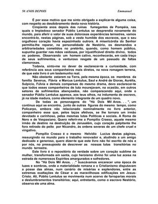 50 ANOS DEPOIS                                                Emmanuel

        É por esse motivo que me sinto obrigado a explicar-te alguma coisa,
com respeito ao desdobramento desta nova história.
        Cinqüenta anos depois das ruínas fumegantes de Pompéia, nas
quais o Impiedoso senador Públio Lentulus se desprendia novamente do
mundo, para aferir o valor de suas dolorosas experiências terrestres, vamos
encontrá-lo, nestas páginas, sob a veste humilde dos escravos, que o seu
orgulhoso coração havia espezinhado outrora. A misericórdia do Senhor
permitia-lhe reparar, na personalidade de Nestório, os desmandos e
arbitrariedades cometidos no pretérito, quando, como homem público,
supunha guardar nas mãos vaidosas, por injustificável direito divino, todos
os poderes. Observando um homem cativo, reconhecerás, em cada traço
de seus sofrimentos, o venturoso resgate de um passado de faltas
clamorosas.
        Todavia, sinto-me no dever de esclarecer-te a curiosidade, com
referência aos seus companheiros mais diretos, na nova romagem terrena,
de que este livro é um testemunho real.
        Não obstante estarem na Terra, pela mesma época, os membros da
família Severus, Flávia e Marcus Lentulus, Saul e André de Gioras, Aurélia,
Sulpicio, Fúlvia e demais comparsas do mesmo drama, devo esclarecer-te
que todos esses companheiros de luta mourejavam, na ocasião, em outros
setores de sofrimentos abençoados, não comparecendo aqui, onde o
senador Públio Lentulus aparece, aos teus olhos, na indumenta de escravo,
já na idade madura, como elemento integrante de um quadro novo.
          De todas as personagens do "Há Dois Mil Anos. . . ", um
contínuo aqui se encontra, junto de outras figuras do mesmo tempo, como
Policarpo, embora não relacionado nominalmente no livro anterior,
companheiro esse que, pelos laços afetivos, se lhe tornara um irmão
devotado e carinhoso, pelas mesmas lutas Políticas e sociais. A Roma de
Nero e de Vespasiano. Quero referir-me a Pompilio Crasso, aquele mesmo
irmão de destino na destruição de Jerusalém, cujo coração palpitante lhe
fora retirado do peito por Nicandro, às ordens severas de um chefe cruel e
vingativo.
          Pompílio Crasso é o mesmo Helvídio Lucius destas páginas,
ressurgindo no mundo para o trabalho renovador e, aludindo a um amigo
dedicado e generoso, quero dizer-te que este livro não foi escrito de nós e
por nós, no pressuposto de descrever as nossas lutas transitórias no
mundo terrestre.
        Este livro é o repositório da verdade sobre um coração sublime de
mulher, transformada em santa, cujo heroísmo divino foi uma luz acesa na
estrada de numerosos Espíritos amargurados e sofredores.
          No "Há Dois Mil Anos. . ." buscávamos encarecer uma época de
luzes e sombras, onde a materialidade romana e o Cristianismo disputavam
a posse das almas, num cenário de misérias e esplendores, entre as
extremas exaltações de César e as maravilhosas edificações em Jesus-
Cristo. Ali, Públio Lentulus se movimenta num acervo de farraparias morais
e deslumbramentos transitórios; aqui, entretanto, como o escravo Nestório,
observa ele uma alma.
 