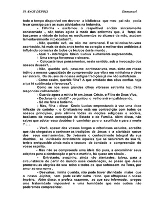 50 ANOS DEPOIS                                                Emmanuel

todo o tempo disponível em devorar a biblioteca que meu pai não podia
levar consigo para as suas atividades na Induméia.
           - Filhinha - exclamou o respeitável ancião sinceramente
consternado -, não terias agido à moda dos enfermos que, à força de
buscarem a virtude de todos os medicamentos ao alcance da mão, acabam
lamentavelmente intoxicados?!...
           - Não, querido avô, eu não me envenenei. E se tal coisa houvera
acontecido, há mais de dois anos tenho no coração o melhor dos antídotos à
influência corrosiva de todos os tóxicos deste mundo .
           - Qual ? - interrogou Cneio Lucius sumamente surpreendido.
           - Uma crença fervorosa e sincera.
           - Colocaste teus pensamentos, neste sentido, sob a invocação dos
nossos deuses?. .
           - Não, querido avô, pesa-me confessar-vos, mas, sinto em vosso
íntimo a mesma capacidade de compreensão que vibra em minhalma e devo
ser sincera. Os deuses de nossas antigas tradições já me não satisfazem...
          - Como assim, querida filha? A que entidade dos céus confias hoje
a tua fé sublimada e fervorosa?. .
           Como se nos seus grandes olhos vibrasse estranha luz, Célia
respondeu calmamente:
           - Guardo agora a minha fé em Jesus-Cristo, o Filho de Deus Vivo.
           - Declaras-te cristã? - perguntou o velho avô empalidecendo.
           - Só me falta o batismo.
           - Mas, filha - disse Cneio Lucius emprestando à voz uma doce
inflexão de carinho -, o Cristianismo está em contradição com todos os
nossos princípios, pois elimina todas as noções religiosas e sociais,
basilares da nossa concepção de Estado e de Família. Além disso, não
sabes que adotar essa doutrina é caminhar para o sacrifício e para a morte
?...
           - Vovô, apesar dos vossos longos e criteriosos estudos, acredito
que não chegastes a conhecer as tradições de Jesus e a claridade suave
dos seus ensinamentos. Se tivésseis o conhecimento integral da sua
doutrina, se ouvísseis diretamente aqueles que se saturaram da sua fé,
teríeis enriquecido ainda mais o tesouro de bondade e compreensão do
vosso espírito.
          - Mas não se compreende uma idéia tão pura, a encaminhar seus
adeptos para a condenação e para o martírio, há quase um século .
           -   Entretanto, avozinho, ainda não atentastes, talvez, para a
circunstância de partir do mundo essa condenação, ao passo que Jesus
prometeu as alegrias do seu reino a todos os que sofressem na Terra, por
amor ao seu nome .
           - Desvairas, minha querida, não pode haver divindade maior que
o nosso Júpiter, nem pode existir outro reino que ultrapasse o nosso
Império. Além disso, o profeta nazareno, ao que sou informado, pregou
uma fraternidade impossível e uma humildade que nós outros não
poderemos compreender.
 