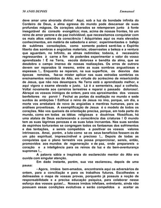50 ANOS DEPOIS                                                Emmanuel

deve amar uma alvorada divina! Aqui, sob a luz da bondade infinita do
Cordeiro de Deus, a alma egressa do mundo pode descansar de suas
profundas mágoas. Os corações ulcerados se retemperam junto à fonte
inesgotável do consolo evangélico; mas, acima de nossas frontes, há um
reino de amor perene e de paz inolvidável, que necessitamos conquistar com
os mais altos valores da consciência ! Adquiristes aqui os mais elevados
conhecimentos, em matéria de sabedoria e amor; experimentastes o bafejo
de sublimes consolações, como somente poderá senti-las o Espírito
liberto das sombras e angústias materiais; observastes a beleza e a ventura
que aguardam, no Infinito, as almas redimidas; todavia, é necessário
regressardes à carne a fim de poderdes experimentar o valor do vosso
aprendizado ! É na Terra, escola dolorosa e bendita da alma, que se
desdobra o campo imenso de nossas realizações. Os erros de outrora
devem ser reparados lá mesmo, entre as suas sombras angustiosas e
espessas !... Enquanto se reparam, na sua superfície, os desvios das
épocas remotas, faz-se mister aplicar nas suas estradas sombrias os
ensinamentos recebidos do Alto, em virtude do acréscimo de misericórdia
de Jesus, que não nos desampara. Na Terra está o aprendizado melhor, e
aqui vigora o exame elevado e justo. Lá é a sementeira, aqui a colheita.
Voltai novamente aos carreiros terrestres e reparai o passado doloroso!.
Abraçai os vossos inimigos de ontem, para vos aproximardes dos vossos
benfeitores no porvir ! Fechai as portas da exaltação no mundo e sede
surdos às ambições ! Edificai o reino de Jesus no imo, porque, um dia, a
morte vos arrebatará de novo às angústias e mentiras humanas, para as
análises proveitosas. A exemplificação de Jesus é o modelo de todos os
corações. Não vos queixeis da orientação precisa, porque, em toda parte do
mundo, como em todas as idéias religiosas e doutrinas filosóficas, há
uma atalaia de Deus esclarecendo a consciência das criaturas ! O mundo
tem as suas lágrimas penosas e as suas lutas incruentas. Nas suas sendas
de espinhos torturantes se congregam todos os fantasmas dos sofrimentos
e das tentações, e sereis compelidos a positivar os vossos valores
intrínsecos. Amai, porém, a luta como se os seus benefícios fossem os de
um pão espiritual, imprescindível e precioso !... Depois de todas as
conquistas que o plano terrestre vos possa proporcionar, sereis, então,
promovidos aos mundos de regeneração e de paz, onde preparareis o
coração e a inteligência para os reinos da luz e da bem-aventurança
supremas !...
          A palavra sábia e inspirada do esclarecido mentor do Alto era
ouvida com singular atenção.
          Em dado instante, porém, sua voz esclareceu, depois de uma
pausa:
          - Agora, irmãos bem-amados, encontrareis aqui os adversários de
ontem, para a conciliação e para os trabalhos futuros. Escolhestes e
delineastes o mapa de vossas provas, porquanto já possuís a noção de
responsabilidade e a precisa educação psíquica, para colaborar nesse
esforço dos vossos guias!... Nossos irmãos infelizes, entretanto, ainda não
possuem essas condições evolutivas e serão compelidos a aceitar as
 