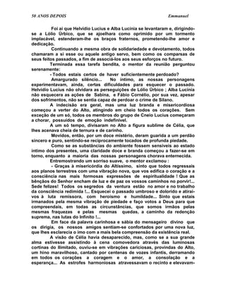 50 ANOS DEPOIS                                                    Emmanuel

          Foi aí que Helvídio Lucius e Alba Lucínia se levantaram e, dirigindo-
se a Lólio Úrbico, que se ajoelhara como oprimido por um tormento
implacável, estenderam-lhe os braços fraternos, prometendo-lhe amor e
dedicação.
          Continuando a mesma obra de solidariedade e devotamento, todos
chamaram a si esse ou aquele antigo servo, bem como os comparsas de
seus feitos passados, a fim de associá-los aos seus esforços no futuro.
         Terminada essa tarefa bendita, o mentor da reunião perguntou
serenamente:
         - Todos estais certos de haver suficientemente perdoado?
          Amargurado silêncio...      No íntimo, as nossas personagens
experimentavam, ainda, certas dificuldades para esquecer o passado.
Helvídio Lucius não olvidara as perseguições de Lólio Úrbico ; Alba Lucínia
não esquecera as ações de Sabina, e Fábio Cornélio, por sua vez, apesar
dos sofrimentos, não se sentia capaz de perdoar o crime de Silano.
         A indecisão era geral, mas uma luz branda e misericordiosa
começou a verter do Alto, atingindo em cheio todos os corações. Sem
exceção de um só, todos os membros do grupo de Cneio Lucius começaram
a chorar, possuídos de emoção indefinível.
         A um só tempo, divisaram no Alto a figura sublime de Célia, que
lhes acenava cheia de ternura e de carinho.
          Movidos, então, por um doce mistério, deram guarida a um perdão
sincero e puro, sentindo-se reciprocamente tocados de profunda piedade.
          Como se as substâncias do ambiente fossem sensíveis ao estado
íntimo dos presentes, uma claridade doce e branda começou a fazer-se em
torno, enquanto a maioria das nossas personagens chorava enternecida.
         Entremostrando um sorriso suave, o mentor exclamou :
          - Graças à misericórdia do Altíssimo, sinto que todos regressais
aos planos terrestres com uma vibração nova, que vos edifica o coração e a
consciência nas mais formosas expressões de espiritualidade ! Que as
bênçãos do Senhor encham de luz e de paz os vossos caminhos no porvir!...
Sede felizes! Todos os segredos da ventura estão no amor e no trabalho
da consciência redimida !... Esquecei o passado umbroso e dolorido e atirai-
vos à luta remissora, com heroísmo e humildade... Sinto que estais
irmanados pela mesma vibração de piedade e faço votos a Deus para que
compreendais, em todas as circunstâncias, que somos irmãos pelas
mesmas fraquezas e pelas mesmas quedas, a caminho da redenção
suprema, nas lutas do Infinito !...
          Em face da palavra carinhosa e sábia do mensageiro divino que
os dirigia, os nossos amigos sentiam-se confortados por uma nova luz,
que lhes esclarecia o imo com a mais bela compreensão da existência real.
         A visão de Célia havia desaparecido, mas, como se a sua grande
alma estivesse assistindo à cena comovedora através das luminosas
cortinas do Ilimitado, ouviu-se em vibrações cariciosas, provindas do Alto,
um hino maravilhoso, cantado por centenas de vozes infantis, derramando
em todos os corações a coragem e o amor, a consolação e a
esperança... As estrofes harmoniosas atravessavam o recinto e elevavam-
 