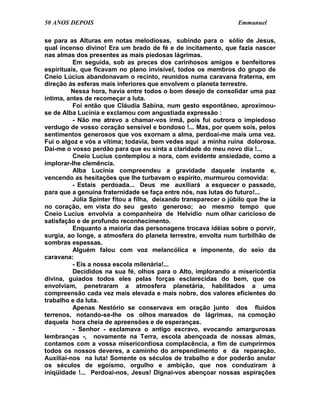 50 ANOS DEPOIS                                                     Emmanuel

se para as Alturas em notas melodiosas, subindo para o sólio de Jesus,
qual incenso divino! Era um brado de fé e de incitamento, que fazia nascer
nas almas dos presentes as mais piedosas lágrimas.
          Em seguida, sob as preces dos carinhosos amigos e benfeitores
espirituais, que ficavam no plano invisível, todos os membros do grupo de
Cneio Lúcius abandonavam o recinto, reunidos numa caravana fraterna, em
direção às esferas mais inferiores que envolvem o planeta terrestre.
         Nessa hora, havia entre todos o bom desejo de consolidar uma paz
íntima, antes de recomeçar a luta.
          Foi então que Cláudia Sabina, num gesto espontâneo, aproximou-
se de Alba Lucínia e exclamou com angustiada expressão :
          - Não me atrevo a chamar-vos irmã, pois fui outrora o impiedoso
verdugo de vosso coração sensível e bondoso !... Mas, por quem sois, pelos
sentimentos generosos que vos exornam a alma, perdoai-me mais uma vez.
Fui o algoz e vós a vítima; todavia, bem vedes aqui a minha ruína dolorosa.
Dai-me o vosso perdão para que eu sinta a claridade do meu novo dia !...
          Cneio Lucius contemplou a nora, com evidente ansiedade, como a
implorar-lhe clemência.
          Alba Lucínia compreendeu a gravidade daquele instante e,
vencendo as hesitações que lhe turbavam o espírito, murmurou comovida:
          - Estais perdoada... Deus me auxiliará a esquecer o passado,
para que a genuína fraternidade se faça entre nós, nas lutas do futuro!...
          Júlia Spinter fitou a filha, deixando transparecer o júbilo que lhe ia
no coração, em vista do seu gesto generoso; ao mesmo tempo que
Cneio Lucius envolvia a companheira de Helvídio num olhar caricioso de
satisfação e de profundo reconhecimento.
          Enquanto a maioria das personagens trocava idéias sobre o porvir,
surgia, ao longe, a atmosfera do planeta terrestre, envolta num turbilhão de
sombras espessas.
          Alguém falou com voz melancólica e imponente, do seio da
caravana:
          - Eis a nossa escola milenária!...
          Decididos na sua fé, olhos para o Alto, implorando a misericórdia
divina, guiados todos eles pelas forças esclarecidas do bem, que os
envolviam, penetraram a atmosfera planetária, habilitados a uma
compreensão cada vez mais elevada e mais nobre, dos valores eficientes do
trabalho e da luta.
          Apenas Nestório se conservava em oração junto dos fluidos
terrenos, notando-se-lhe os olhos mareados de lágrimas, na comoção
daquela hora cheia de apreensões e de esperanças.
          - Senhor - exclamava o antigo escravo, evocando amargurosas
lembranças -, novamente na Terra, escola abençoada de nossas almas,
contamos com a vossa misericordiosa complacência, a fim de cumprirmos
todos os nossos deveres, a caminho do arrependimento e da reparação.
Auxiliai-nos na luta! Somente os séculos de trabalho e dor poderão anular
os séculos de egoísmo, orgulho e ambição, que nos conduziram à
iniqüidade !... Perdoai-nos, Jesus! Dignai-vos abençoar nossas aspirações
 