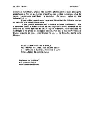 50 ANOS DEPOIS                                                   Emmanuel

sinceras e humildes !.. Ensinai-nos a amar o planeta com as suas paisagens
procelosas, a fim de podermos encontrar, nas sendas terrestres, a luz da
nossa regeneração espiritual,      a caminho     do vosso       reino de paz
indestrutível !...
          Entre as lágrimas de suas rogativas, Nestório foi o último a imergir
na vastidão dos fluidos planetários.
         Do Alto, porém, emanava uma claridade branda e compassiva. Toda
a caravana sentiu o bafejo divino de uma esperança nova, atirando-se ao
ambiente da Terra, tomada de uma coragem redentora. Reconfortados na
meditação e na prece, os corações adivinhavam que a luz da Providência
Divina seguiria as suas experiências na dor e no trabalho, como uma
bênção.




         NOTA DA EDITORA - Se o leitor já
         leu Há Dois Mil Anos, não deverá deixar
         de ler Paulo e Estevão, Renúncia e Ave,
         Cristo!, todos do mesmo Autor.



       Impresso na GRAPHO
       Rio (021) 223-1272
       com filmes fornecidos.
 
