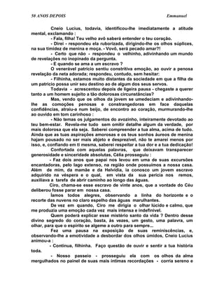 50 ANOS DEPOIS                                                    Emmanuel

           Cneio Lucius, todavia, identificou-lhe imediatamente a atitude
mental, exclamando :
           - Fala, filha! Teu velho avô saberá entender o teu coração.
           - Direi - respondeu ela ruborizada, dirigindo-lhe os olhos súplices,
na sua timidez de menina e moça. - Vovô, será pecado amar?!
           - Certo que não - respondeu o velhinho, adivinhando um mundo
de revelações no inopinado da pergunta.
           - E quando se ama a um escravo ?
           O venerável patrício sentiu constritiva emoção, ao ouvir a penosa
revelação da neta adorada; respondeu, contudo, sem hesitar:
           - Filhinha, estamos muito distantes da sociedade em que a filha de
um patrício possa unir seu destino ao de algum dos seus servos.
           Todavia - acrescentou depois de ligeira pausa - chegaste a querer
tanto a um homem sujeito a tão dolorosas circunstâncias?
           Mas, vendo que os olhos da jovem se umedeciam e adivinhando-
lhe as comoções penosas e constrangedoras em face daquelas
confidências, atraiu-a num beijo, de encontro ao coração, murmurando-lhe
ao ouvido em tom carinhoso :
           - Não temas os julgamentos do avozinho, inteiramente devotado ao
teu bem-estar. Revela-me tudo sem omitir detalhe algum da verdade, por
mais dolorosa que ela seja. Saberei compreender a tua alma, acima de tudo.
Ainda que as tuas aspirações amorosas e os teus sonhos áureos de menina
hajam pousado no ser mais abjeto e desprezível, não te amarei menos por
isso, e, confiando em ti mesma, saberei respeitar a tua dor e a tua dedicação!
           Confortada com aquelas palavras, que deixavam transparecer
generosidade e sinceridade absolutas, Célia prosseguiu :
          - Faz dois anos que papai nos levou em uma de suas excursões
encantadoras, pelo lago extenso, na região onde possuímos a nossa casa.
Além de mim, da mamãe e da Helvídia, ia conosco um jovem escravo
adquirido na véspera e o qual, em vista da sua perícia nos remos,
auxiliava a tarefa de abrir caminho ao longo das águas.
          Ciro, chama-se esse escravo de vinte anos, que a vontade do Céu
deliberou fosse parar em nossa casa.
           Íamos todos alegres, observando a linha do horizonte e o
recorte das nuvens no claro espelho das águas marulhantes.
           De vez em quando, Ciro me dirigia o olhar lúcido e calmo, que
me produzia uma emoção cada vez mais intensa e indefinível.
           Quem poderá explicar esse mistério santo da vida ? Dentro desse
divino segredo do coração, basta, às vezes, um gesto, uma palavra, um
olhar, para que o espírito se algeme a outro para sempre...
           Fez uma pausa na exposição de suas reminiscências, e,
observando-lhe a emotividade a desbordar dos olhos úmidos, Cneio Lucius
animou-a :
          - Continua, filhinha. Faço questão de ouvir e sentir a tua história
toda.
           - Nosso passeio - prosseguiu ela com os olhos da alma
mergulhados no painel de suas mais íntimas recordações - corria sereno e
 