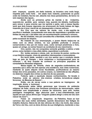 50 ANOS DEPOIS                                                 Emmanuel

sem tropeços, quando, em dado instante, se levantou uma onda larga,
impelida pelo vento forte . Um abalo mais violento, justamente no ponto
onde me instalara, fez-me cair, absorta nos meus pensamentos, de borco no
seio espesso das águas..
          Ainda ouvi os primeiros gritos de mamãe e da            irmãzinha,
supondo-me perdida para sempre; mas, quando me debatia, inutilmente,
para vencer o peso enorme que me oprimia o peito, sob a massa líquida,
senti que dois braços vigorosos me arrancavam do fundo lodoso do lago,
trazendo-me à tona, mercê de um desesperado e imenso esforço.
          Era Ciro que me salvara da morte, com o seu espírito de
sacrifício e lealdade, conquistando com esse ato espontâneo a gratidão sem
limites de meu pai, e de todos nós um reconhecimento carinhoso e sincero .
          No dia imediato, meu pai concedeu-lhe a liberdade, muito comovido
pelos sucessos da véspera.
          No instante da sua emancipação, o jovem liberto beijou-me as
mãos com os olhos úmidos, na sua gratidão profunda e sincera,
conservando-o meu pai em nossa casa, como serviçal prestimoso e livre,
quase um amigo, se outras fossem as condições do seu nascimento .
          Ciro, porém, não me conquistou somente gratidão e estima a toda
prova, como também o meu afeto dalma, espontâneo e profundo .
          Em tardes serenas e claras, sob as árvores do pomar, contou-me
a sua história singular, cheia de episódios interessantes e comovedores.
          Em tenra idade, vendido a um rico senhor que o conduziu desde
logo ao país do Ganges – terra misteriosa e incompreensível para os
romanos -, ali teve ocasião de conhecer os princípios populares de
consoladoras filosofias religiosas.
          Nessa região do Oriente, cheia de segredos confortadores, ele
aprendeu que a alma não tem apenas uma existência, mas vidas numerosas,
mediante as quais adquire novas faculdades, purificando-se ao mesmo
tempo dos erros passados, em outros corpos, ou redimindo-se das aflições,
no doloroso resgate dos crimes ou desvios do seu passado.
          Todavia, após a aquisição desses conhecimentos, foi levado à
Palestina, onde se saturou dos ensinos cristãos, tornando-se adepto
fervoroso do Messias de Nazaré ! . .
          Então, era de ver-se como a sua palavra se impregnava de
inspiração divina e luminosa!. .
        Apaixonado pelas idéias generosas que trouxera do ambiente
religioso da Índia, acerca dos formosos princípios da reencarnação, sabia
interpretar com simplicidade e clareza de raciocínio, para mim, muitas
passagens evangélicas, algo obscuras para o meu entendimento, qual
aquela em que Jesus afirma que "ninguém poderá atingir o reino do Céu sem
nascer de novo"!. .
          Fosse ao crepúsculo langoroso da Palestina, fosse ao luar
caricioso das suas noites estreladas, quando descansava das fadigas do
trabalho diuturno, falava-me ele das ciências da vida e da morte, das coisas
da Terra e do Céu, com os dons divinos da sua inteligência, mantendo o meu
 