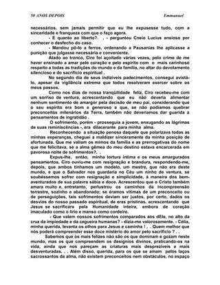 50 ANOS DEPOIS                                                 Emmanuel

necessários, sem jamais permitir que eu lhe expusesse tudo, com a
sinceridade e franqueza com que o faço agora.
         - E quanto ao liberto?. . - perguntou Cneio Lucius ansioso por
conhecer o desfecho do caso.
         - Mandou pô-lo a ferros, ordenando a Pausanias lhe aplicasse a
punição que julgasse necessária e conveniente.
         Atado ao tronco, Ciro foi açoitado várias vezes, pelo crime de me
haver ensinado a amar pelo coração e pelo espírito com o mais carinhoso
respeito a todas as tradições do mundo e da família, no altar do devotamento
silencioso e do sacrifício espiritual .
         No segundo dia de seus indizíveis padecimentos, consegui avistá-
lo, apesar da vigilância extrema que todos resolveram exercer sobre os
meus passos.
         Como nos dias de nossa tranqüilidade feliz, Ciro recebeu-me com
um sorriso de ventura, acrescentando que eu não deveria alimentar
nenhum sentimento de amargor pela decisão de meu pai, considerando que
o seu espírito era bom e generoso e que, se não podíamos quebrar
preconceitos milenários da Terra, também não deveríamos dar guarida a
pensamentos de ingratidão .
          O sofrimento, porém - prosseguia a jovem, enxugando as lágrimas
de suas reminiscências -, era dilacerante para minha alma.
          Reconhecendo a situação penosa daquele que polarizava todas as
minhas esperanças, cheguei a maldizer sinceramente da minha posição de
afortunada. Que me valiam os mimos da família e as prerrogativas do nome
que me felicitava, se a alma gêmea do meu destino estava encarcerada em
pavorosa noite de sofrimentos?. .
          Expus-lhe, então, minha tortura íntima e os meus amargurados
pensamentos. Ciro ouviu-me com resignação e brandura, respondendo-me,
depois, que ambos tínhamos um modelo, um mestre, que não era deste
mundo, e que o Salvador nos guardaria no Céu um ninho de ventura, se
soubéssemos sofrer com resignação e simplicidade, à maneira dos bem-
aventurados de sua palavra sábia e doce. Acrescentou que o Cristo também
amara muito e, entretanto, perlustrou os caminhos da incompreensão
terrestre, sozinho e abandonado; se éramos vítimas de um preconceito ou
de perseguições, tais sofrimentos deviam ser justos, por certo, dados os
desvios do nosso passado espiritual, de eras prístinas, acrescentando que
Jesus se sacrificara pela Humanidade inteira, embora de coração
imaculado como o lírio e manso como cordeiro.
          - Que valem nossos sofrimentos comparados aos dEle, no alto da
cruz da impiedade e da cegueira humanas? - dizia-me valorosamente. - Célia,
minha querida, levanta os olhos para Jesus e caminha ! . . Quem melhor que
nós poderá compreender esse doce mistério do amor pelo sacrifício ? . .
        Sabemos que os mais felizes não são os que dominam e gozam neste
mundo, mas os que compreendem os desígnios divinos, praticando-os na
vida, ainda que nos pareçam as criaturas mais desprezíveis e mais
desventuradas. . . Além disso, querida, para os que se amam pelos laços
sacrossantos da alma, não existem preconceitos nem obstáculos, no espaço
 