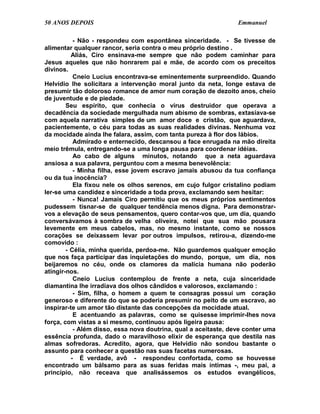 50 ANOS DEPOIS                                                   Emmanuel

           - Não - respondeu com espontânea sinceridade. - Se tivesse de
alimentar qualquer rancor, seria contra o meu próprio destino .
          Aliás, Ciro ensinava-me sempre que não podem caminhar para
Jesus aqueles que não honrarem pai e mãe, de acordo com os preceitos
divinos.
           Cneio Lucius encontrava-se eminentemente surpreendido. Quando
Helvídio lhe solicitara a intervenção moral junto da neta, longe estava de
presumir tão doloroso romance de amor num coração de dezoito anos, cheio
de juventude e de piedade.
        Seu espírito, que conhecia o vírus destruidor que operava a
decadência da sociedade mergulhada num abismo de sombras, extasiava-se
com aquela narrativa simples de um amor doce e cristão, que aguardava,
pacientemente, o céu para todas as suas realidades divinas. Nenhuma voz
da mocidade ainda lhe falara, assim, com tanta pureza à flor dos lábios.
           Admirado e enternecido, descansou a face enrugada na mão direita
meio trêmula, entregando-se a uma longa pausa para coordenar idéias.
           Ao cabo de alguns minutos, notando que a neta aguardava
ansiosa a sua palavra, perguntou com a mesma benevolência:
           - Minha filha, esse jovem escravo jamais abusou da tua confiança
ou da tua inocência?
           Ela fixou nele os olhos serenos, em cujo fulgor cristalino podiam
ler-se uma candidez e sinceridade a toda prova, exclamando sem hesitar:
           - Nunca! Jamais Ciro permitiu que os meus próprios sentimentos
pudessem tisnar-se de qualquer tendência menos digna. Para demonstrar-
vos a elevação de seus pensamentos, quero contar-vos que, um dia, quando
conversávamos à sombra de velha oliveira, notei que sua mão pousara
levemente em meus cabelos, mas, no mesmo instante, como se nossos
corações se deixassem levar por outros impulsos, retirou-a, dizendo-me
comovido :
        - Célia, minha querida, perdoa-me. Não guardemos qualquer emoção
que nos faça participar das inquietações do mundo, porque, um dia, nos
beijaremos no céu, onde os clamores da malícia humana não poderão
atingir-nos.
           Cneio Lucius contemplou de frente a neta, cuja sinceridade
diamantina lhe irradiava dos olhos cândidos e valorosos, exclamando :
           - Sim, filha, o homem a quem te consagras possui um coração
generoso e diferente do que se poderia presumir no peito de um escravo, ao
inspirar-te um amor tão distante das concepções da mocidade atual.
           E acentuando as palavras, como se quisesse imprimir-lhes nova
força, com vistas a si mesmo, continuou após ligeira pausa:
           - Além disso, essa nova doutrina, qual a aceitaste, deve conter uma
essência profunda, dado o maravilhoso elixir de esperança que destila nas
almas sofredoras. Acredito, agora, que Helvídio não sondou bastante o
assunto para conhecer a questão nas suas facetas numerosas.
          - É verdade, avô - respondeu confortada, como se houvesse
encontrado um bálsamo para as suas feridas mais íntimas -, meu pai, a
princípio, não receava que analisássemos os estudos evangélicos,
 