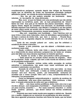 50 ANOS DEPOIS                                                 Emmanuel

considerando-os perigosos; somente depois das intrigas de Pausanias,
supôs que as doutrinas do Cristo me houvessem acarretado qualquer
deficiência mental, em virtude da minha inclinação pelo jovem liberto .
          - Sim, teu pai não poderia entender um sentimento            dessa
natureza, no teu espírito de moça afortunada.
          Mas, ouve: já que me falaste com uma ponderação que não admite
reprovações ou corretivos, quais são as tuas perspectivas de futuro?
Sobre tua irmã teus pais já me falaram dos planos assentados. Daqui a
alguns meses, depois de completar sua educação, na atualidade romana,
Helvídia esposará Caio Fabrícius, cuja afeição a conduzirá a um dos postos
de maior relevo social, de acordo com os nossos méritos familiares. Mas, a
teu respeito? Perseverarás, porventura, nesses sentimentos ? ! . .
          - Meu avô - respondeu com humildade - , Caio Fabrícius com os
seus trinta e cinco anos maturados, cheio de delicadeza e generosidade, há
de fazer a ventura de minha irmã, que bem o merece . . Perante Deus,
Helvídia fez jus às sagradas alegrias da constituição de um lar e de uma
família.
        Junto do seu coração pulsará um outro, que lhe enfeitará a
existência de mimos e ternuras...
          Quanto a mim, pressinto que não obterei a felicidade como a
sonhamos nesta vida!
          Desde a infância, tenho sido triste e amiga da meditação, como
se a misericórdia de Jesus estivesse a preparar-me, em todos os ensejos,
para não faltar aos meus deveres espirituais no instante oportuno .
          E, fixando no ancião o olhar percuciente e calmo, prosseguiu:
          - Sinto pesar-me no coração muitos séculos de angústia... Devo
ser um Espírito muito culpado, que vem a este mundo de maneira a remir-
se de passados tenebrosos!. .
          Desde a Palestina, minhas noites estão povoadas de sonhos
estranhos e comovedores, nos quais ouço vozes carinhosas que me
exortam à submissão e ao sacrifício.
          Acusada de cristã no seio da família, sinto que todos os meus
carinhos ficam sem retribuição e todas as minhas palavras afetuosas
morrem sem eco! Dou-me, porém, por imensamente venturosa em
acreditar que o vosso coração vibra com o meu, compreendendo-me as
intenções e os pensamentos.
          Como se lobrigasse melancolicamente o caminho de sombras do
porvir, desdobrado ante seus olhos espirituais, Célia continuou a falar
para o coração enternecido do velho avô, que a idolatrava :
          - Sim!. . nos meus sonhos proféticos, tenho visto uma cruz a que
me devo abraçar, com resignação e humildade ! . . Experimento no coração
um peso enorme, avozinho ! . . . Por vezes inúmeras vislumbro à minha
frente quadros penosos, que devem radicar nas minhas existências
pregressas.
        Pressinto que nasci neste mundo para resgatar e redimir-me. Quando
oro e medito, chegam-me ao raciocínio as ponderações da alma ansiosa!. .
Não devo aguardar primaveras risonhas nem flores de ilusão, que me fariam
 