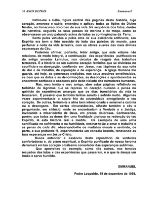 50 ANOS DEPOIS                                                 Emmanuel

        Refiro-me a Célia, figura central das páginas desta história, cujo
coração, amoroso e sábio, entendeu e aplicou todas as lições do Divino
Mestre, no transcurso doloroso de sua vida. Na seqüência dos fatos, dentro
da narrativa, seguirás os seus passos de menina e de moça, como se
observasses um anjo pairando acima de todas as contingências da Terra.
        Santa pelas virtudes e pelos atos de sua existência edificante, seu
Espírito era bem o lírio nascido do lodo das paixões do mundo, para
perfumar a noite da vida terrestre, com os olores suaves das mais divinas
esperanças do Céu.
          Podemos afirmar, portanto, leitor amigo, que este volume não
relaciona, de modo integral, a continuação das experiências purificadoras
do antigo senador Lentulus, nos círculos de resgate dos trabalhos
terrestres. É a história de um sublime coração feminino que se divinizou no
sacrifício e na abnegação, confiando em Jesus, nas lágrimas da sua noite
de dor e de trabalho, de reparação e de esperança. A Igreja Romana lhe
guarda, até hoje, as generosas tradições, nos seus arquivos envelhecidos,
se bem que as datas e as denominações, as descrições e apontamentos se
encontrem confusos e obscuros pelo dedo viciado dos narradores humanos.
          Mas, meu irmão e meu amigo, abre estas páginas refletindo no
turbilhão de lágrimas que se represa no coração humano e pensa no
quinhão de experiências amargas que os dias transitórios da vida te
trouxerem. É possível que também tenhas amado e sofrido muito. Algumas
vezes experimentaste o sopro frio da adversidade enregelando o teu
coração. De outras, feriram-te a alma bem intencionada e sensível a calúnia
ou o desengano. Em certas circunstâncias, olhaste também o céu e
perguntaste, em silêncio, onde se encontrariam a Verdade e a Justiça,
invocando a misericórdia de Deus, em preces dolorosas. Conhecendo,
porém, que todas as dores têm uma finalidade gloriosa na redenção do teu
Espírito, lê esta história real e medita.      Os exemplos de uma alma
santificada no sofrimento e na humildade, ensinar-te-ão a amar o trabalho e
as penas de cada dia; observando-lhe os martírios morais e sentindo, de
perto, a sua profunda fé, experimentarás um consolo brando, renovando as
tuas esperanças em Jesus-Cristo.
          Busca entender a essência deste repositório de verdades
confortadoras e, do plano espiritual, o Espírito purificado de nossa heroína
derramará em teu coração o bálsamo consolador das esperanças sublimes.
          Que aproveites do exemplo, como nós outros, nos tempos
recuados das lutas e das experiências que passaram, é o que te deseja um
irmão e servo humilde.


                                                                EMMANUEL

                                  Pedro Leopoldo, 19 de dezembro de 1989.
 