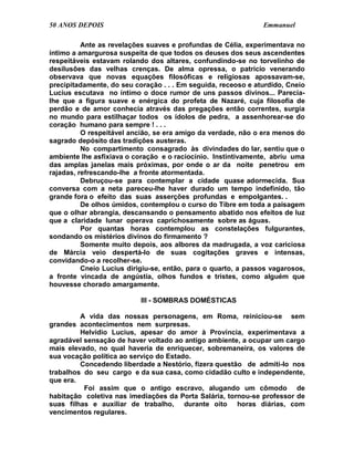 50 ANOS DEPOIS                                                 Emmanuel

          Ante as revelações suaves e profundas de Célia, experimentava no
íntimo a amargurosa suspeita de que todos os deuses dos seus ascendentes
respeitáveis estavam rolando dos altares, confundindo-se no torvelinho de
desilusões das velhas crenças. De alma opressa, o patrício venerando
observava que novas equações filosóficas e religiosas apossavam-se,
precipitadamente, do seu coração . . . Em seguida, receoso e aturdido, Cneio
Lucius escutava no íntimo o doce rumor de uns passos divinos... Parecia-
lhe que a figura suave e enérgica do profeta de Nazaré, cuja filosofia de
perdão e de amor conhecia através das pregações então correntes, surgia
no mundo para estilhaçar todos os ídolos de pedra, a assenhorear-se do
coração humano para sempre ! . . .
          O respeitável ancião, se era amigo da verdade, não o era menos do
sagrado depósito das tradições austeras.
          No compartimento consagrado às divindades do lar, sentiu que o
ambiente lhe asfixiava o coração e o raciocínio. Instintivamente, abriu uma
das amplas janelas mais próximas, por onde o ar da noite penetrou em
rajadas, refrescando-lhe a fronte atormentada.
          Debruçou-se para contemplar a cidade quase adormecida. Sua
conversa com a neta pareceu-lhe haver durado um tempo indefinido, tão
grande fora o efeito das suas asserções profundas e empolgantes. .
          De olhos úmidos, contemplou o curso do Tibre em toda a paisagem
que o olhar abrangia, descansando o pensamento abatido nos efeitos de luz
que a claridade lunar operava caprichosamente sobre as águas.
          Por quantas horas contemplou as constelações fulgurantes,
sondando os mistérios divinos do firmamento ?
          Somente muito depois, aos albores da madrugada, a voz cariciosa
de Márcia veio despertá-lo de suas cogitações graves e intensas,
convidando-o a recolher-se.
          Cneio Lucius dirigiu-se, então, para o quarto, a passos vagarosos,
a fronte vincada de angústia, olhos fundos e tristes, como alguém que
houvesse chorado amargamente.

                           III - SOMBRAS DOMÉSTICAS

         A vida das nossas personagens, em Roma, reiniciou-se sem
grandes acontecimentos nem surpresas.
         Helvídio Lucius, apesar do amor à Província, experimentava a
agradável sensação de haver voltado ao antigo ambiente, a ocupar um cargo
mais elevado, no qual haveria de enriquecer, sobremaneira, os valores de
sua vocação política ao serviço do Estado.
         Concedendo liberdade a Nestório, fizera questão de admiti-lo nos
trabalhos do seu cargo e da sua casa, como cidadão culto e independente,
que era.
          Foi assim que o antigo escravo, alugando um cômodo de
habitação coletiva nas imediações da Porta Salária, tornou-se professor de
suas filhas e auxiliar de trabalho, durante oito horas diárias, com
vencimentos regulares.
 
