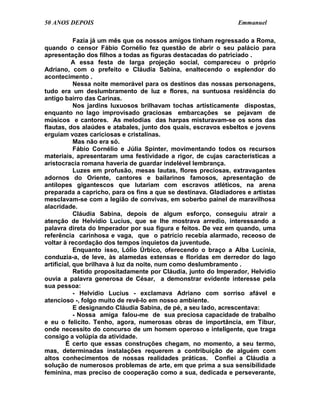 50 ANOS DEPOIS                                                  Emmanuel

            Fazia já um mês que os nossos amigos tinham regressado a Roma,
quando o censor Fábio Cornélio fez questão de abrir o seu palácio para
apresentação dos filhos a todas as figuras destacadas do patriciado .
           A essa festa de larga projeção social, compareceu o próprio
Adriano, com o prefeito e Cláudia Sabina, enaltecendo o esplendor do
acontecimento .
            Nessa noite memorável para os destinos das nossas personagens,
tudo era um deslumbramento de luz e flores, na suntuosa residência do
antigo bairro das Carinas.
            Nos jardins luxuosos brilhavam tochas artisticamente dispostas,
enquanto no lago improvisado graciosas embarcações se pejavam de
músicos e cantores. As melodias das harpas misturavam-se os sons das
flautas, dos alaúdes e atabales, junto dos quais, escravos esbeltos e jovens
erguiam vozes cariciosas e cristalinas.
            Mas não era só.
            Fábio Cornélio e Júlia Spinter, movimentando todos os recursos
materiais, apresentaram uma festividade a rigor, de cujas características a
aristocracia romana haveria de guardar indelével lembrança.
            Luzes em profusão, mesas lautas, flores preciosas, extravagantes
adornos do Oriente, cantores e bailarinos famosos, apresentação de
antílopes gigantescos que lutariam com escravos atléticos, na arena
preparada a capricho, para os fins a que se destinava. Gladiadores e artistas
mesclavam-se com a legião de convivas, em soberbo painel de maravilhosa
alacridade.
            Cláudia Sabina, depois de algum esforço, conseguiu atrair a
atenção de Helvídio Lucius, que se lhe mostrava arredio, interessando a
palavra direta do Imperador por sua figura e feitos. De vez em quando, uma
referência carinhosa e vaga, que o patrício recebia alarmado, receoso de
voltar à recordação dos tempos inquietos da juventude.
            Enquanto isso, Lólio Úrbico, oferecendo o braço a Alba Lucínia,
conduzia-a, de leve, às alamedas extensas e floridas em derredor do lago
artificial, que brilhava à luz da noite, num como deslumbramento .
            Retido propositadamente por Cláudia, junto do Imperador, Helvídio
ouvia a palavra generosa de César, a demonstrar evidente interesse pela
sua pessoa:
            - Helvídio Lucius - exclamava Adriano com sorriso afável e
atencioso -, folgo muito de revê-lo em nosso ambiente.
            E designando Cláudia Sabina, de pé, a seu lado, acrescentava:
            - Nossa amiga falou-me de sua preciosa capacidade de trabalho
e eu o felicito. Tenho, agora, numerosas obras de importância, em Tibur,
onde necessito do concurso de um homem operoso e inteligente, que traga
consigo a volúpia da atividade.
         É certo que essas construções chegam, no momento, a seu termo,
mas, determinadas instalações requerem a contribuição de alguém com
altos conhecimentos de nossas realidades práticas. Confiei a Cláudia a
solução de numerosos problemas de arte, em que prima a sua sensibilidade
feminina, mas preciso de cooperação como a sua, dedicada e perseverante,
 