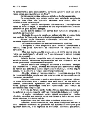 50 ANOS DEPOIS                                                    Emmanuel

no concernente à parte administrativa. Ser-lhe-ia agradável colaborar com a
nossa amiga, por algum tempo, em Tibur?
          Helvídio compreendeu a situação difícil que lhe fora preparada.
          Em consciência, não poderia aceitar com satisfação semelhante
encargo, mas César não precisava expressar uma ordem, além da
manifestação de seus desejos.
          - Augusto - replicou o interpelado com reverência -, vossa gentileza
honra os meus esforços. A deferência de tais responsabilidades constitui
para mim um grato dever do coração.
          Cláudia Sabina esboçou um sorriso bem humorado, dirigindo-se,
satisfeita, ao Imperador:
          - Obrigada, César, pela escolha de colaborador tão precioso. Sinto
que as obras de Tibur serão a maravilha inultrapassável do Império.
          Adriano sorriu, lisonjeado, exclamando, carinhoso, como quem
estivesse dispensando um favor raro :
          - Está bem ! cuidaremos do assunto no momento oportuno.
          E alongando o olhar enigmático pelas avenidas harmoniosas e
floridas, onde pares numerosos se enfileiravam em alegrias francas,
acrescentou:
           - Mas, que fazeis aqui, tão jovens, presos à minha palavra cheia de
rotina e de austeridade?. . Diverti-vos! A vida romana deve ser um formoso
jardim de prazeres!. .
           Helvídio Lucius, compelido pelas circunstâncias, deu o braço à
sedutora favorita, retirando-se vagarosamente em sua companhia, sob as
vistas generosas e complacentes de Augusto.
           Cláudia Sabina não conseguiu dissimular a incoercível emoção
que intimamente a afligia, em face da situação que a conduzira ao braço
do homem que polarizava as suas aspirações de mulher, e, dados alguns
passos, foi a primeira a romper o constrangido silêncio :
           - Helvídio - disse em voz quase súplice -, reconheço, agora, a linha
de responsabilidades sociais que nos separam, mas será possível que me
houvesses esquecido?
           - Senhora - respondeu o patrício, emocionado e respeitoso -, dentro
do nosso foro íntimo, todo o passado deve estar morto. Se vos ofendi no
passado, confesso-me agradecido pelo vosso esquecimento. De outro
modo, qualquer aproximação entre nós representaria uma fórmula de
existência odiosa e impossível.
           A favorita de Adriano sentiu fundo a firmeza daquelas palavras, que
lhe gelavam o coração inquieto e sôfrego, retorquindo, todavia, sem vacilar:
          - A mulher conquistada jamais poderá considerar-se            mulher
ofendida. As mãos que amamos nunca nos chegam a ferir, e eu, em tempo
algum, consegui olvidar tua afeição.
           Imprimindo à voz uma inflexão de humildade, acrescentava:
           - Helvídio, tenho sofrido muito, mas, tenho-te esperado em toda a
vida. Vencida e humilhada na juventude, não sucumbi ao desespero para
aguardar, confiante, o teu regresso ao meu amor. Quererias, porventura,
 