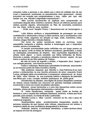 50 ANOS DEPOIS                                                 Emmanuel

emoções rudes e penosas e vós sabeis que a alma do soldado tem de ser
cruel e impassível, recalcando os pensamentos mais generosos!.. Jamais
encontrei um coração que compreendesse o meu, razão por que não
hesitei em vos ofender a dignidade irrepreensível ! . .
          Alba Lucínia escutava-lhe as súplicas sem compreender os
contrastes daquela alma violenta e sensível. Houve um silêncio penoso para
ambos, quando alguém, atravessando as filas de arvoredos, exclamava
em voz cheia, rente de seus ouvidos:
          - Vinde ouvir Vergílio Prisco ! Associemo-nos às homenagens a
César!. .
          Lólio Úrbico verificou a impossibilidade de prosseguir em suas
confidências e oferecendo o braço à nobre senhora, que o acompanhou com
um sorriso triste, seguiram em direção ao lago, onde, momentos antes,
víramos chegar Helvídio e Cláudia Sabina.
          Em torno do cantor reuniam-se todos os convivas, numa
assembléia compacta e distinta, atentos à homenagem que o Imperador
recebia, sereno e envaidecido.
          A canção encomendada pelos anfitriões era um longo poema no
estilo da época, onde os feitos de Adriano excederam, glorificados, a todas
as realizações precedentes do Império . Nas expressões bajuladoras do
artista, herói algum o havia excedido nos feitos brilhantes de Roma.
Generais e poetas, cônsules e senadores célebres ficavam aquém do que
tivera a ventura de ser filho adotivo de Trajano.
          No alto do trono ali erguido a caráter, o Imperador dava largas à
sua vaidade pessoal, com francos sorrisos.
          Todos o rodeavam. Numerosas autoridades lá estavam, associando-
se ao honroso preito de Fábio Cornélio e família.
          Não podemos esquecer que Helvídia e Caio Fabrícius lá se viam
juntos e embevecidos na sua risonha primavera de amor, enquanto Cneio
Lucius, obrigado pelas circunstâncias a comparecer, amparava-se ao braço
de Célia, meio trêmulo na sua avançada velhice e desejoso de patentear
aos filhos que o seu coração também participava do júbilo geral.
          Emudecidos os alaúdes, uma legião de jovens despetalou centenas
de róseas coroas trazidas por escravos em grandes bandejas prateadas;
envolvendo o trono em nuvem de pétalas odorantes.
          Vibraram novas harmonias e o coro dos dançarinos exibiu novos
bailados, cheios de figurações interessantes e estranhas.
          O vinho transbordou, enchendo quase todas as frontes de
fantasia e, com a caçada dos antílopes fabulosos, terminou a festa que ficou
gravada, para sempre, na mente de todo o patriciado.
          Helvídio Lucius e Alba Lucínia volveram ao lar, sob o peso de
indefinível angústia.
          Surpreendidos pelos acontecimentos inesperados, quanto às
penosas emoções de que haviam sido vítimas, observava-se em ambos o
recíproco efeito de uma confidência desagradável e dolorosa.
          Voltando, todavia, à intimidade doméstica, a nobre senhora disse
ao esposo em tom de amargura:
 
