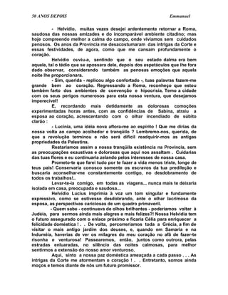 50 ANOS DEPOIS                                                   Emmanuel

          - Helvídio, muitas vezes desejei ardentemente retornar a Roma,
saudosa das nossas amizades e do incomparável ambiente citadino; mas
hoje compreendo melhor a calma do campo, onde vivíamos sem cuidados
penosos. Os anos da Província me desacostumaram das intrigas da Corte e
essas festividades, de agora, como que me cansam profundamente o
coração.
          Helvídio ouviu-a, sentindo que o seu estado dalma era bem
aquele, tal o tédio que se apossara dele, depois dos espetáculos que lhe fora
dado observar, considerando também as penosas emoções que aquela
noite lhe proporcionara.
          - Sim, querida - replicou algo confortado -, tuas palavras fazem-me
grande bem ao coração. Regressando a Roma, reconheço que estou
também farto dos ambientes de convenção e hipocrisia. Temo a cidade
com os seus perigos numerosos para esta nossa ventura, que desejamos
imperecível!
          E, recordando mais detidamente as dolorosas comoções
experimentadas horas antes, com as confidências de Sabina, atraiu a
esposa ao coração, acrescentando com o olhar incendiado de súbito
clarão :
          - Lucínia, uma idéia nova aflora-me ao espírito ! Que me dirias da
nossa volta ao campo acolhedor e tranqüilo ? Lembremo-nos, querida, de
que a revolução terminou e não será difícil readquirir-mos as antigas
propriedades da Palestina.
          Reataríamos assim a nossa tranqüila existência na Província, sem
as preocupações exaustivas e dolorosas que aqui nos assaltam . Cuidarias
das tuas flores e eu continuaria zelando pelos interesses de nossa casa.
          Prometo-te que farei tudo por te fazer a vida menos triste, longe de
teus pais! Conservaria conosco somente os escravos da tua predileção e
buscaria aconselhar-me constantemente contigo, no desdobramento de
todos os trabalhos!..
          Levar-te-ia comigo, em todas as viagens... nunca mais te deixaria
isolada em casa, preocupada e saudosa...
          Helvídio Lucius imprimia à voz um tom singular e fundamente
expressivo, como se estivesse desdobrando, ante o olhar lacrimoso da
esposa, as perspectivas cariciosas de um quadro primaveril.
         - Quem sabe - continuava de olhos brilhantes - poderíamos voltar à
Judéia, para sermos ainda mais alegres e mais felizes?! Nossa Helvídia tem
o futuro assegurado com o enlace próximo e ficaria Célia para enriquecer a
felicidade doméstica ! . . De volta, percorreríamos toda a Grécia, a fim de
visitar o mais antigo jardim dos deuses, e, quando em Samaria e na
Induméia, haverias de ver os milagres do meu coração no afã de fazer-te
risonha e venturosa! Passearemos, então, juntos como outrora, pelas
estradas enluaradas, no silêncio das noites calmosas, para melhor
sentirmos a extensão do nosso amor venturoso.
          Aqui, sinto a nossa paz doméstica ameaçada a cada passo . . . As
intrigas da Corte me atormentam o coração ! . . Entretanto, somos ainda
moços e temos diante de nós um futuro promissor.
 