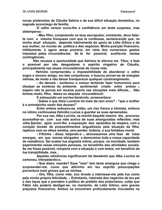 50 ANOS DEPOIS                                                    Emmanuel

novas pretensões de Cláudia Sabina e da sua difícil situação doméstica, no
sagrado aconchego da família.
          O velho censor ouviu-lhe a confidência um tanto surpreso, mas
obtemperou :
          - Meu filho, compreendo os teus escrúpulos; entretanto, devo falar-
te com a mesma franqueza com que te confessas, esclarecendo que, na
minha atual situação, dependo inteiramente do apoio de Lólio Úrbico e de
sua mulher, no mundo da política e dos negócios. Minha posição financeira,
infelizmente, é agora assaz precária, em vista dos numerosos gastos
impostos pelas circunstâncias. Se te for possível, auxilia-me nestas
contingências.
        Não recuses a oportunidade que Adriano te oferece em Tibur, e faze
o possível por não desgostares o espírito vingativo de Cláudia,
principalmente nas atuais circunstâncias de nossa vida.
         Helvídio compreendeu a impossibilidade de abandonar o velho
sogro e sincero amigo, em tais conjunturas, e buscou prover-se de energias
íntimas, de modo a não deixar transparecer qualquer constrangimento .
          - Ao demais - exclamou o censor tentando fazer humorismo para
dissipar as sombras do ambiente sentimental criado entre ambos -,
espero não te percas em receios pueris nas situações mais difíceis... Não
tenhas medo, filho, dessa ou daquela circunstância!.
          E esboçando um sorriso benévolo, acrescentava:
          - Sabes o que dizia Lucrécio há mais de cem anos? - "que a mulher
é o animalzinho santo dos deuses!"
          Entre ambos esboçou-se, então, um riso franco e otimista, embora
no íntimo continuasse Helvídio Lucius a guardar as suas apreensões.
          Por sua vez, Alba Lucínia, na manhã daquele mesmo dia, procurou
aconselhar-se com sua mãe acerca de suas amarguradas reflexões; mas
Júlia Spinter, após ouvir-lhe a exposição dos episódios da véspera, com o
coração tocado de pressentimentos angustiosos pela situação da filha,
replicou com os olhos úmidos, sem perder, todavia, a sua fortaleza moral:
          - Filhinha - disse, beijando-a -, atravessamos uma fase de lutas
amargas, em que somos obrigados a demonstrar toda a nossa capacidade
de resistência. Sei avaliar tua angústia íntima, porque, na mocidade, também
experimentei essas emoções penosas, no torvelinho das atividades sociais.
Se me fosse possível, romperia com a situação e com todos, em benefício da
tua tranqüilidade, mas. .
          Aquelas reticências significavam tal desalento que Alba Lucínia se
comoveu, interpelando-a.
          - Que dizes, mamãe? Esse "mas" tem tanta amargura que chega a
surpreender-me, como que adivinho em teu espírito preocupações
porventura mais graves que as minhas.
          - Ora, filha, como mãe, sou levada a interessar-me pela tua como
pela minha própria felicidade. .. Entretanto, inteirada dos negócios de teu pai
e dos laços que o prendem à política do prefeito dos pretorianos, colijo que
Fábio não poderia desligar-se, no momento, de Lólio Úrbico, sem graves
prejuízos financeiros. Ambos se encontram profundamente vinculados na
 