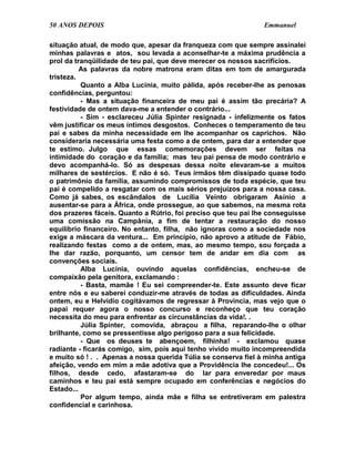 50 ANOS DEPOIS                                                  Emmanuel

situação atual, de modo que, apesar da franqueza com que sempre assinalei
minhas palavras e atos, sou levada a aconselhar-te a máxima prudência a
prol da tranqüilidade de teu pai, que deve merecer os nossos sacrifícios.
          As palavras da nobre matrona eram ditas em tom de amargurada
tristeza.
          Quanto a Alba Lucínia, muito pálida, após receber-lhe as penosas
confidências, perguntou:
          - Mas a situação financeira de meu pai é assim tão precária? A
festividade de ontem dava-me a entender o contrário...
          - Sim - esclareceu Júlia Spinter resignada - infelizmente os fatos
vêm justificar os meus íntimos desgostos. Conheces o temperamento de teu
pai e sabes da minha necessidade em lhe acompanhar os caprichos. Não
consideraria necessária uma festa como a de ontem, para dar a entender que
te estimo. Julgo que essas comemorações devem ser feitas na
intimidade do coração e da família; mas teu pai pensa de modo contrário e
devo acompanhá-lo. Só as despesas dessa noite elevaram-se a muitos
milhares de sestércios. E não é só. Teus irmãos têm dissipado quase todo
o patrimônio da família, assumindo compromissos de toda espécie, que teu
pai é compelido a resgatar com os mais sérios prejuízos para a nossa casa.
Como já sabes, os escândalos de Lucília Veinto obrigaram Asínio a
ausentar-se para a África, onde prossegue, ao que sabemos, na mesma rota
dos prazeres fáceis. Quanto a Rútrio, foi preciso que teu pai lhe conseguisse
uma comissão na Campânia, a fim de tentar a restauração do nosso
equilíbrio financeiro. No entanto, filha, não ignoras como a sociedade nos
exige a máscara da ventura... Em princípio, não aprovo a atitude de Fábio,
realizando festas como a de ontem, mas, ao mesmo tempo, sou forçada a
lhe dar razão, porquanto, um censor tem de andar em dia com as
convenções sociais.
          Alba Lucínia, ouvindo aquelas confidências, encheu-se de
compaixão pela genitora, exclamando :
          - Basta, mamãe ! Eu sei compreender-te. Este assunto deve ficar
entre nós e eu saberei conduzir-me através de todas as dificuldades. Ainda
ontem, eu e Helvídio cogitávamos de regressar à Província, mas vejo que o
papai requer agora o nosso concurso e reconheço que teu coração
necessita do meu para enfrentar as circunstâncias da vida!. .
          Júlia Spinter, comovida, abraçou a filha, reparando-lhe o olhar
brilhante, como se pressentisse algo perigoso para a sua felicidade.
          - Que os deuses te abençoem, filhinha! - exclamou quase
radiante - ficarás comigo, sim, pois aqui tenho vivido muito incompreendida
e muito só ! . . Apenas a nossa querida Túlia se conserva fiel à minha antiga
afeição, vendo em mim a mãe adotiva que a Providência lhe concedeu!... Os
filhos, desde cedo, afastaram-se do lar para enveredar por maus
caminhos e teu pai está sempre ocupado em conferências e negócios do
Estado...
          Por algum tempo, ainda mãe e filha se entretiveram em palestra
confidencial e carinhosa.
 