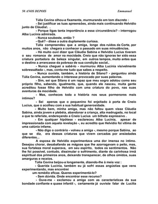 50 ANOS DEPOIS                                                   Emmanuel

          Túlia Cevina olhou-a fixamente, murmurando em tom discreto :
          - Sei justificar as tuas apreensões, ainda mais continuando Helvídio
junto de Cláudia!. .
          - Porque ligas tanta importância a essa circunstância? - interrogou
Alba Lucínia admirada.
          - Nunca soubeste, então ?
          - Quê? - disse a outra duplamente curiosa.
          Túlia compreendeu que a amiga, longe dos ruídos da Corte, por
muitos anos, não chegara a conhecer o passado em suas minudências.
          - Há muito ouvi dizer que Cláudia Sabina e Helvídio Lucius tiveram
o seu romance de amor na mocidade. Creio que não ignoras ter sido essa
criatura portadora de beleza singular, em outros tempos, muito antes que
o destino a arrancasse da pobreza de sua condição social..
          - Nunca cheguei a sabê-lo - murmurou Alba Lucínia visivelmente
sobressaltada -, mas, conta-me tudo que sabes a respeito.
         - Nunca ouviste, também, a história de Silano? - perguntou ainda
Túlia Cevina, aumentando o interesse provocado por suas palavras.
          - Sim, sei que Silano é um rapaz que meu sogro adotou como seu
próprio filho, sabendo, igualmente, que, quando ele nasceu, muita gente
acreditou fosse filho de Helvídio com uma criatura do povo, nas suas
aventuras da mocidade.
          - Mas, conheces toda a história nos seus pormenores mais
íntimos?
          - Sei apenas que o pequenino foi enjeitado à porta de Cneio
Lucius, que o acolheu com a sua habitual generosidade.
         - Muito bem, minha amiga, mas não faltou quem visse Cláudia
Sabina, ainda jovem e plebéia, abandonar a criança, alta madrugada, no local
a que te referiste, endereçando a Cneio Lucius um bilhete expressivo .
         - Em qualquer hipótese - esclareceu Alba Lucínia, apesar de
impressionada com aquela revelação -, eu acredito que Helvídio foi vítima de
uma calúnia infame.
          - Não digo o contrário - volveu a amiga -, mesmo porque Sabina, ao
que se diz, era dessas criaturas que vivem cercadas por ansiedades
diferentes...
          A esposa de Helvídio experimentava uma dor imensa no íntimo.
Desejou chorar, desabafando as mágoas que lhe azorragavam o peito, mas,
sua fortaleza moral superava, em seu espírito, todos os sentimentos. Não
lhe foi possível, contudo, dissimular o sofrimento, diante da carinhosa irmã
espiritual dos primeiros anos, deixando transparecer, de olhos úmidos, suas
amarguras e receios.
         Túlia Cevina beijou-a longamente, dizendo-lhe à meia voz :
         - Querida Lucínia, também eu já sofri essas angústias que vens
experimentando, mas encontrei
        um remédio eficaz. Queres experimentá-lo?
          - Sem dúvida. Onde encontrar esse recurso?
          - Ouve-me - exclamou a amiga com as características da sua
bondade confiante e quase infantil -, certamente já ouviste falar de Lucília
 